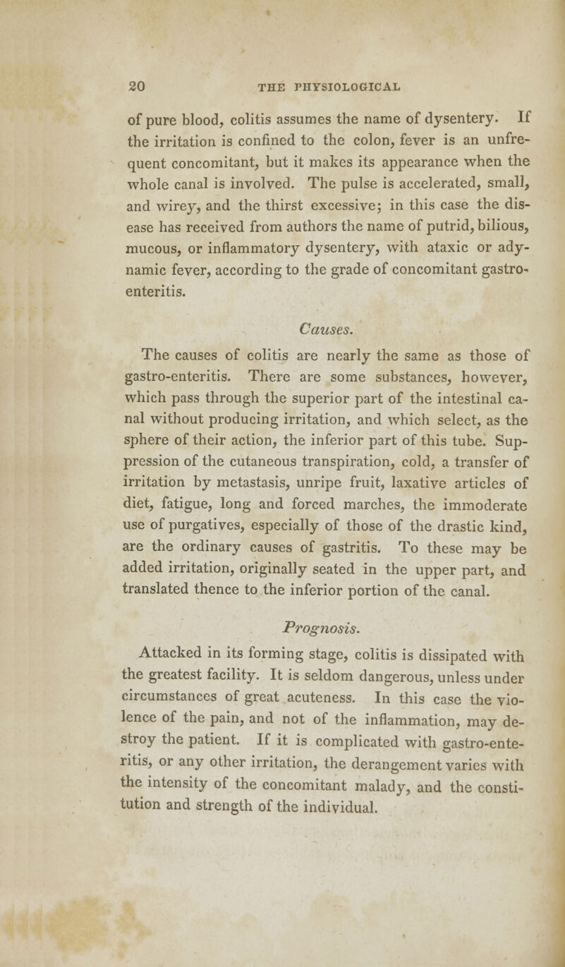 of pure blood, colitis assumes the name of dysentery. If the irritation is confined to the colon, fever is an unfre- quent concomitant, but it makes its appearance when the whole canal is involved. The pulse is accelerated, small, and wirey, and the thirst excessive; in this case the dis- ease has received from authors the name of putrid, bilious, mucous, or inflammatory dysentery, with ataxic or ady- namic fever, according to the grade of concomitant gastro- enteritis. Causes. The causes of colitis are nearly the same as those of gastro-enteritis. There are some substances, however, which pass through the superior part of the intestinal ca- nal without producing irritation, and which select, as the sphere of their action, the inferior part of this tube. Sup- pression of the cutaneous transpiration, cold, a transfer of irritation by metastasis, unripe fruit, laxative articles of diet, fatigue, long and forced marches, the immoderate use of purgatives, especially of those of the drastic kind, are the ordinary causes of gastritis. To these may be added irritation, originally seated in the upper part, and translated thence to the inferior portion of the canal. Prognosis. Attacked in its forming stage, colitis is dissipated with the greatest facility. It is seldom dangerous, unless under circumstances of great acuteness. In this case the vio- lence of the pain, and not of the inflammation, may de- stroy the patient. If it is complicated with gastro-ente- ritis, or any other irritation, the derangement varies with the intensity of the concomitant malady, and the consti- tution and strength of the individual.