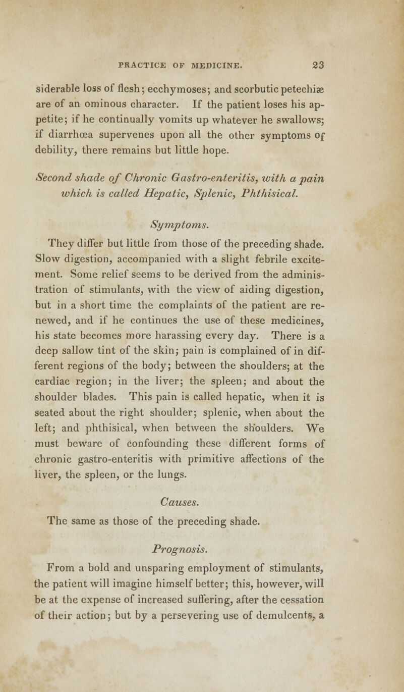 siderable loss of flesh; ecchymoses; and scorbutic petechia are of an ominous character. If the patient loses his ap- petite; if he continually vomits up whatever he swallows; if diarrhoea supervenes upon all the other symptoms of debility, there remains but little hope. Second shade of Chronic Gastro-enteritis, with a pain which is called Hepatic, Splenic, Phthisical. Symptoms. They differ but little from those of the preceding shade. Slow digestion, accompanied with a slight febrile excite- ment. Some relief seems to be derived from the adminis- tration of stimulants, with the view of aiding digestion, but in a short time the complaints of the patient are re- newed, and if he continues the use of these medicines, his state becomes more harassing every day. There is a deep sallow tint of the skin; pain is complained of in dif- ferent regions of the body; between the shoulders; at the cardiac region; in the liver; the spleen; and about the shoulder blades. This pain is called hepatic, when it is seated about the right shoulder; splenic, when about the left; and phthisical, when between the shoulders. We must beware of confounding these different forms of chronic gastro-enteritis with primitive affections of the liver, the spleen, or the lungs. Causes. The same as those of the preceding shade. Prognosis. From a bold and unsparing employment of stimulants, the patient will imagine himself better; this, however, will be at the expense of increased suffering, after the cessation of their action; but by a persevering use of demulcents, a