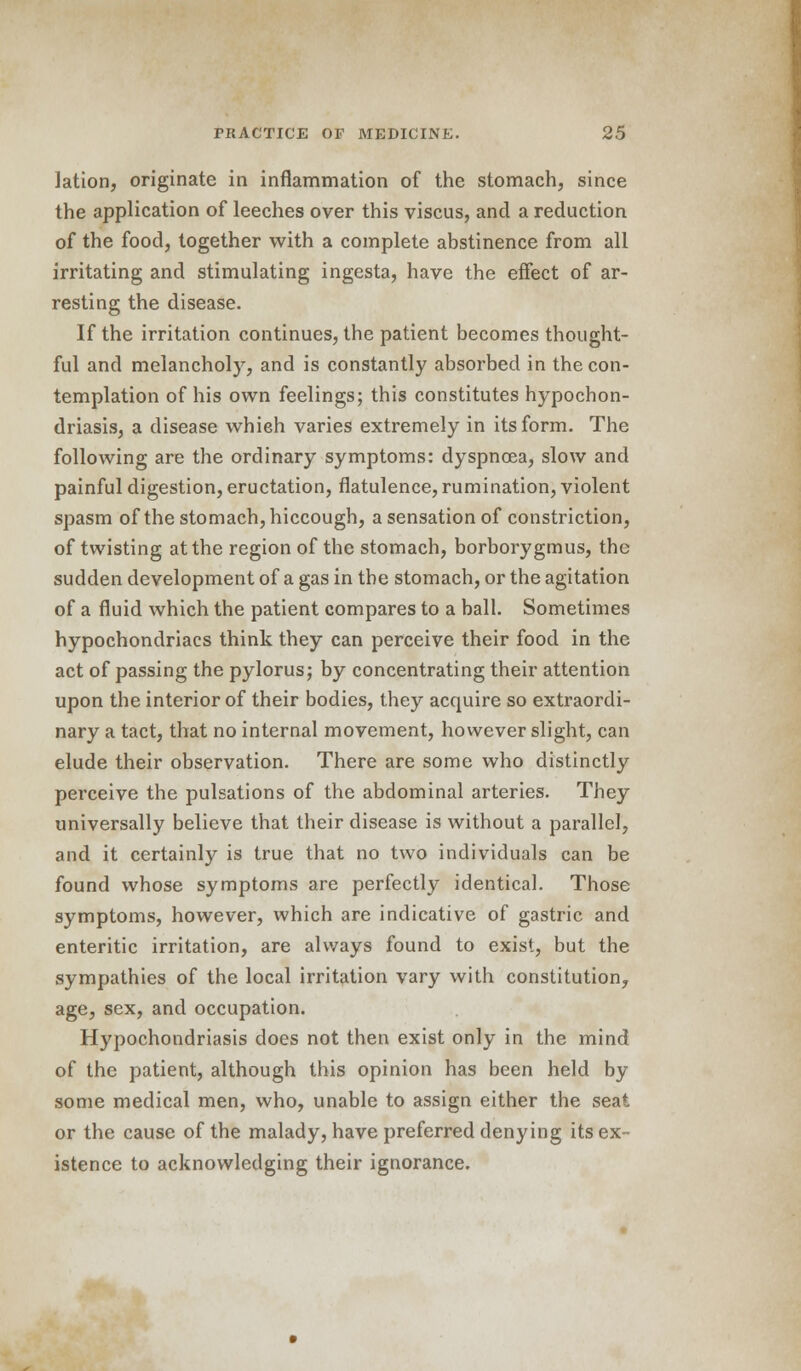 lation, originate in inflammation of the stomach, since the application of leeches over this viscus, and a reduction of the food, together with a complete abstinence from all irritating and stimulating ingesta, have the effect of ar- resting the disease. If the irritation continues, the patient becomes thought- ful and melancholy, and is constantly absorbed in the con- templation of his own feelings; this constitutes hypochon- driasis, a disease whieh varies extremely in its form. The following are the ordinary symptoms: dyspnoea, slow and painful digestion, eructation, flatulence, rumination, violent spasm of the stomach, hiccough, a sensation of constriction, of twisting at the region of the stomach, borborygmus, the sudden development of a gas in the stomach, or the agitation of a fluid which the patient compares to a ball. Sometimes hypochondriacs think they can perceive their food in the act of passing the pylorus; by concentrating their attention upon the interior of their bodies, they acquire so extraordi- nary a tact, that no internal movement, however slight, can elude their observation. There are some who distinctly perceive the pulsations of the abdominal arteries. They universally believe that their disease is without a parallel, and it certainly is true that no two individuals can be found whose symptoms are perfectly identical. Those symptoms, however, which are indicative of gastric and enteritic irritation, are always found to exist, but the sympathies of the local irritation vary with constitution, age, sex, and occupation. Hypochondriasis does not then exist only in the mind of the patient, although this opinion has been held by some medical men, who, unable to assign either the seat or the cause of the malady, have preferred denying its ex- istence to acknowledging their ignorance.