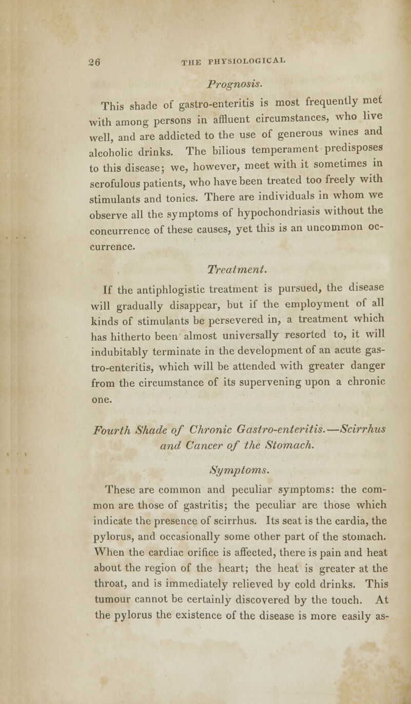 Prognosis. This shade of gastroenteritis is most frequently met with among persons in affluent circumstances, who live well, and are addicted to the use of generous wines and alcoholic drinks. The bilious temperament predisposes to this disease; we, however, meet with it sometimes in scrofulous patients, who have been treated too freely with stimulants and tonics. There are individuals in whom we observe all the symptoms of hypochondriasis without the concurrence of these causes, yet this is an uncommon oc- currence. Treatment. If the antiphlogistic treatment is pursued, the disease will gradually disappear, but if the employment of all kinds of stimulants be persevered in, a treatment which has hitherto been almost universally resorted to, it will indubitably terminate in the development of an acute gas- troenteritis, which will be attended with greater danger from the circumstance of its supervening upon a chronic one. Fourth Shade of Chronic Gastro-enteritis.—Scirrhus and Cancer of the Stomach. Symptoms. These are common and peculiar symptoms: the com- mon are those of gastritis; the peculiar are those which indicate the presence of scirrhus. Its seat is the cardia, the pylorus, and occasionally some other part of the stomach. When the cardiac orifice is affected, there is pain and heat about the region of the heart; the heat is greater at the throat, and is immediately relieved by cold drinks. This tumour cannot be certainly discovered by the touch. At the pylorus the existence of the disease is more easily as-