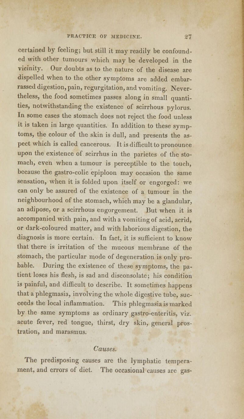 certained by feeling; but still it may readily be confound- ed with other tumours which may be developed in the vicinity. Our doubts as to the nature of the disease are dispelled when to the other symptoms are added embar- rassed digestion, pain, regurgitation, and vomiting. Never- theless, the food sometimes passes along in small quanti- ties, notwithstanding the existence of scirrhous pylorus. In some cases the stomach does not reject the food unless it is taken in large quantities. In addition to these symp- toms, the colour of the skin is dull, and presents the as- pect which is called cancerous. It is difficult to pronounce upon the existence of scirrhus in the parietes of the sto- mach, even when a tumour is perceptible to the touch, because the gastro-colic epiploon may occasion the same sensation, when it is folded upon itself or engorged: we can only be assured of the existence of a tumour in the neighbourhood of the stomach, which may be a glandular, an adipose, or a scirrhous engorgement. But when it is accompanied with pain, and with a vomiting of acid, acrid, or dark-coloured matter, and with laborious digestion, the diagnosis is more certain. In fact, it is sufficient to know that there is irritation of the mucous membrane of the stomach, the particular mode of degeneration is only pro- bable. During the existence of these symptoms, the pa- tient loses his flesh, is sad and disconsolate; his condition is painful, and difficult to describe. It sometimes happens that a phlegmasia, involving the whole digestive tube, suc- ceeds the local inflammation. This phlegmasia is marked by the same symptoms as ordinary gastro-enteritis, viz. acute fever, red tongue, thirst, dry skin, general pros- tration, and marasmus. Causes. The predisposing causes are the lymphatic tempera- ment, and errors of diet. The occasional causes are gas-