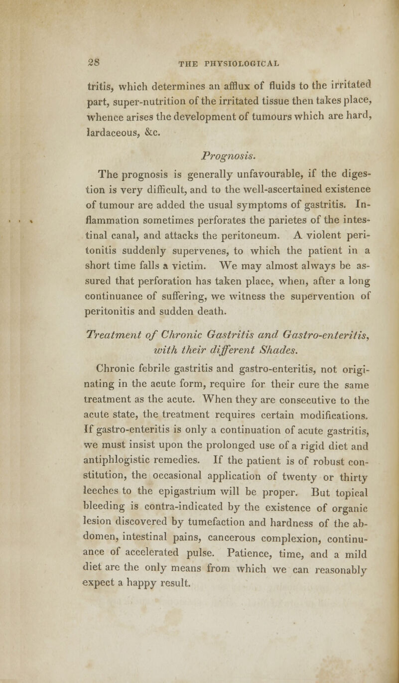 tritis, which determines an afflux of fluids to the irritated part, super-nutrition of the irritated tissue then takes place, whence arises the development of tumours which are hard, lardaceous, &c. Prognosis. The prognosis is generally unfavourable, if the diges- tion is very difficult, and to the well-ascertained existence of tumour are added the usual symptoms of gastritis. In- flammation sometimes perforates the parietes of the intes- tinal canal, and attacks the peritoneum. A violent peri- tonitis suddenly supervenes, to which the patient in a short time falls a victim. We may almost always be as- sured that perforation has taken place, when, after a long continuance of suffering, we witness the supervention of peritonitis and sudden death. Treatment of Chronic Gastritis and Gastro-enteritis, with their different Shades. Chronic febrile gastritis and gastro-enteritis, not origi- nating in the acute form, require for their cure the same treatment as the acute. When they are consecutive to the acute state, the treatment requires certain modifications. If gastro-enteritis is only a continuation of acute gastritis, we must insist upon the prolonged use of a rigid diet and antiphlogistic remedies. If the patient is of robust con- stitution, the occasional application of twenty or thirty leeches to the epigastrium will be proper. But topical bleeding is contra-indicated by the existence of organic lesion discovered by tumefaction and hardness of the ab- domen, intestinal pains, cancerous complexion, continu- ance of accelerated pulse. Patience, time, and a mild diet are the only means from which we can reasonably expect a happy result.