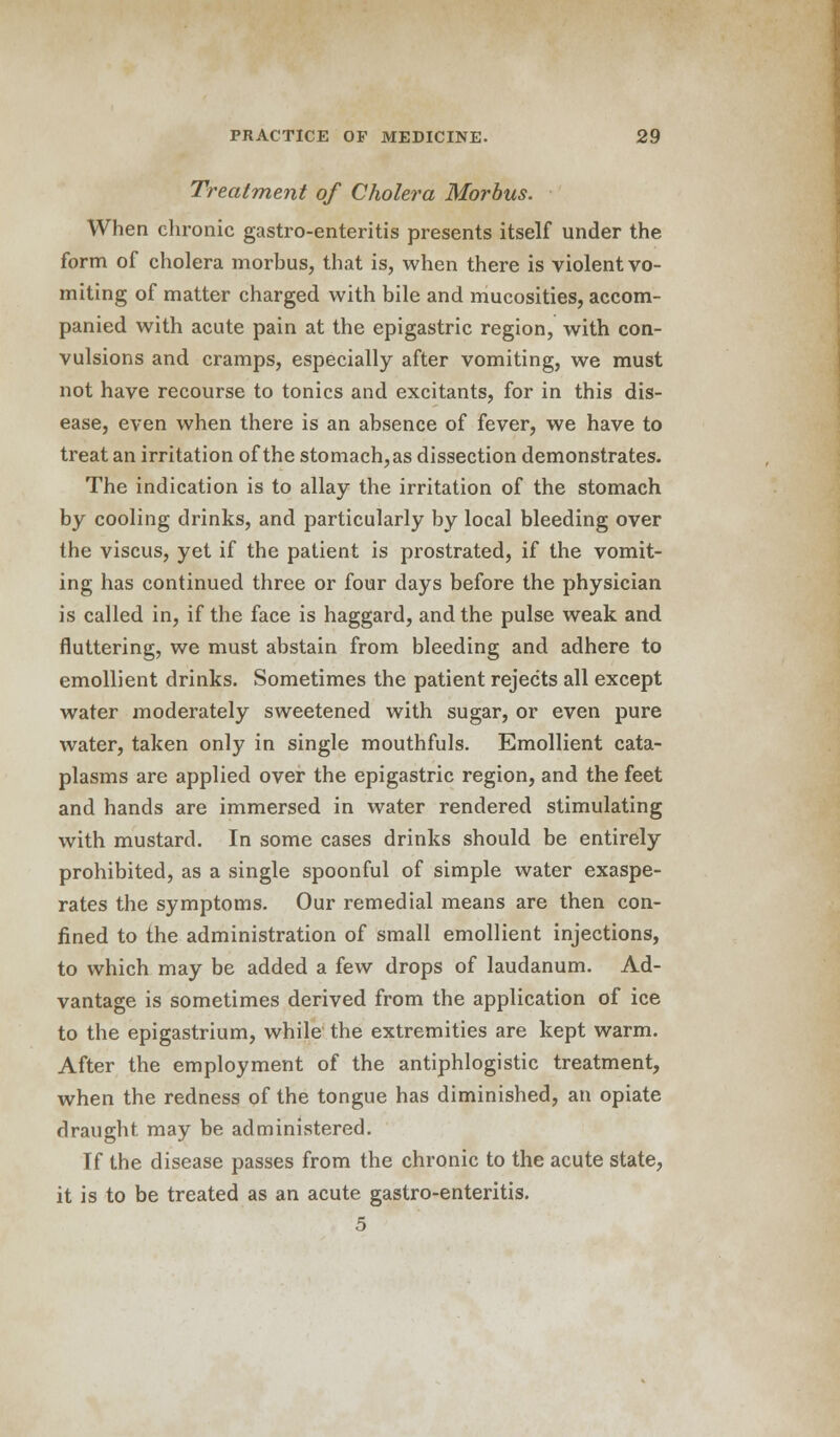 Treatment of Cholera Morbus. When chronic gastro-enteritis presents itself under the form of cholera morbus, that is, when there is violent vo- miting of matter charged with bile and mucosities, accom- panied with acute pain at the epigastric region, with con- vulsions and cramps, especially after vomiting, we must not have recourse to tonics and excitants, for in this dis- ease, even when there is an absence of fever, we have to treat an irritation of the stomach, as dissection demonstrates. The indication is to allay the irritation of the stomach by cooling drinks, and particularly by local bleeding over the viscus, yet if the patient is prostrated, if the vomit- ing has continued three or four days before the physician is called in, if the face is haggard, and the pulse weak and fluttering, we must abstain from bleeding and adhere to emollient drinks. Sometimes the patient rejects all except water moderately sweetened with sugar, or even pure water, taken only in single mouthfuls. Emollient cata- plasms are applied over the epigastric region, and the feet and hands are immersed in water rendered stimulating with mustard. In some cases drinks should be entirely prohibited, as a single spoonful of simple water exaspe- rates the symptoms. Our remedial means are then con- fined to the administration of small emollient injections, to which may be added a few drops of laudanum. Ad- vantage is sometimes derived from the application of ice to the epigastrium, while the extremities are kept warm. After the employment of the antiphlogistic treatment, when the redness of the tongue has diminished, an opiate draught may be administered. If the disease passes from the chronic to the acute state, it is to be treated as an acute gastro-enteritis. 5