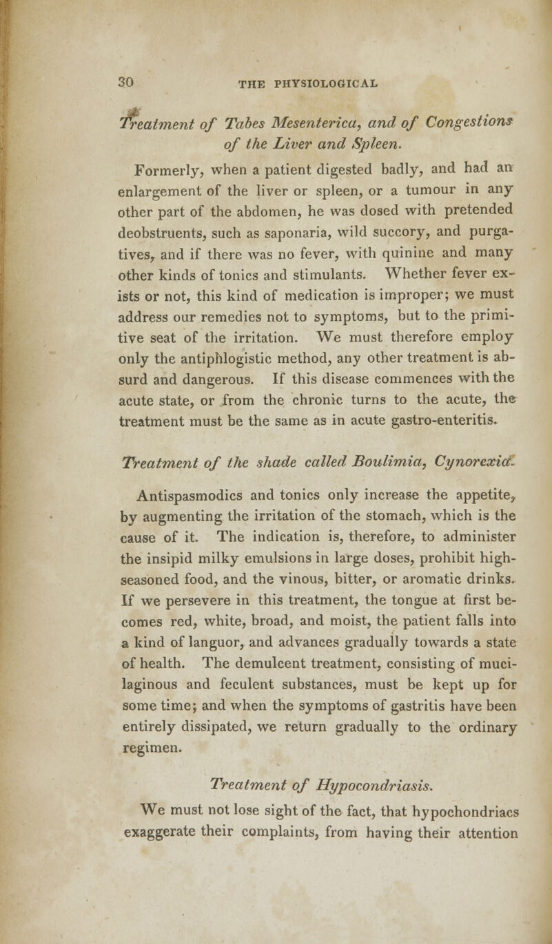 Treatment of Tabes Mesenterica, and of Congestions of the Liver and Spleen. Formerly, when a patient digested badly, and had an enlargement of the liver or spleen, or a tumour in any other part of the abdomen, he was dosed with pretended deobstruents, such as saponaria, wild succory, and purga- tivesr and if there was no fever, with quinine and many other kinds of tonics and stimulants. Whether fever ex- ists or not, this kind of medication is improper; we must address our remedies not to symptoms, but to the primi- tive seat of the irritation. We must therefore employ only the antiphlogistic method, any other treatment is ab- surd and dangerous. If this disease commences with the acute state, or from the chronic turns to the acute, the treatment must be the same as in acute gastro-enteritis. Treatment of the shade called Boulimia, Cynorcxia. Antispasmodics and tonics only increase the appetite, by augmenting the irritation of the stomach, which is the cause of it. The indication is, therefore, to administer the insipid milky emulsions in large doses, prohibit high- seasoned food, and the vinous, bitter, or aromatic drinks. If we persevere in this treatment, the tongue at first be- comes red, white, broad, and moist, the patient falls into a kind of languor, and advances gradually towards a state of health. The demulcent treatment, consisting of muci- laginous and feculent substances, must be kept up for some time; and when the symptoms of gastritis have been entirely dissipated, we return gradually to the ordinary regimen. Treatment of Hypocondriasis. We must not lose sight of the fact, that hypochondriacs exaggerate their complaints, from having their attention