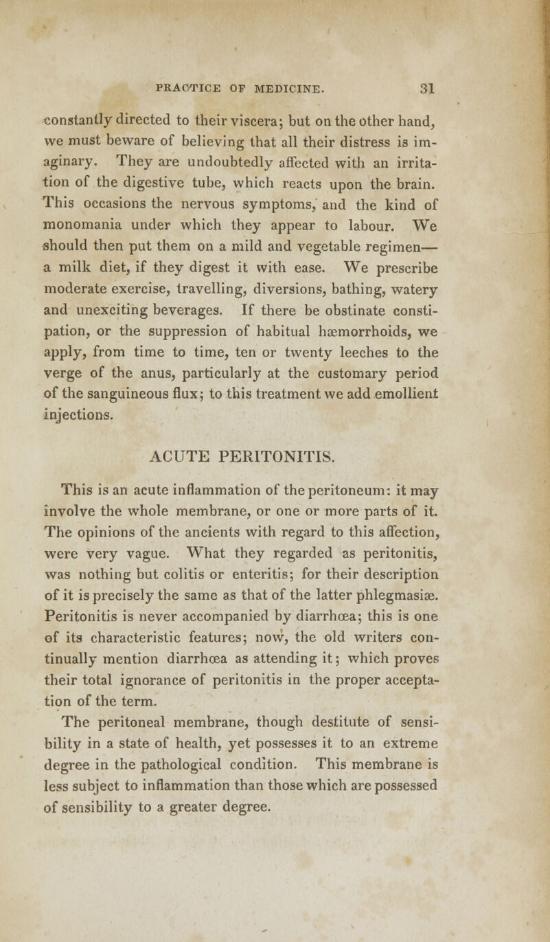 constantly directed to their viscera; but on the other hand, we must beware of believing that all their distress 13 im- aginary. They are undoubtedly affected with an irrita- tion of the digestive tube, which reacts upon the brain. This occasions the nervous symptoms, and the kind of monomania under which they appear to labour. We should then put them on a mild and vegetable regimen— a milk diet, if they digest it with ease. We prescribe moderate exercise, travelling, diversions, bathing, watery and unexciting beverages. If there be obstinate consti- pation, or the suppression of habitual haemorrhoids, we apply, from time to time, ten or twenty leeches to the verge of the anus, particularly at the customary period of the sanguineous flux; to this treatment we add emollient injections. ACUTE PERITONITIS. This is an acute inflammation of the peritoneum: it may involve the whole membrane, or one or more parts of it. The opinions of the ancients with regard to this affection, were very vague. What they regarded as peritonitis, was nothing but colitis or enteritis; for their description of it is precisely the same as that of the latter phlegmasia^. Peritonitis is never accompanied by diarrhoea; this is one of its characteristic features; now, the old writers con- tinually mention diarrhoea as attending it; which proves their total ignorance of peritonitis in the proper accepta- tion of the term. The peritoneal membrane, though destitute of sensi- bility in a state of health, yet possesses it to an extreme degree in the pathological condition. This membrane is less subject to inflammation than those which are possessed of sensibility to a greater degree.