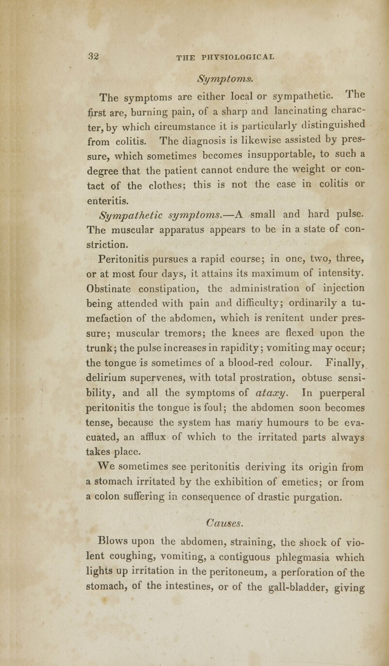 Symptoms*. The symptoms are either local or sympathetic. The first are, burning pain, of a sharp and lancinating charac- ter, by which circumstance it is particularly distinguished from colitis. The diagnosis is likewise assisted by pres- sure, which sometimes becomes insupportable, to such a degree that the patient cannot endure the weight or con- tact of the clothes; this is not the case in colitis or enteritis. Sympathetic symptoms.—A small and hard pulse. The muscular apparatus appears to be in a state of con- striction. Peritonitis pursues a rapid course; in one, two, three, or at most four days, it attains its maximum of intensity. Obstinate constipation, the administration of injection being attended with pain and difficulty; ordinarily a tu- mefaction of the abdomen, which is renitent under pres- sure; muscular tremors; the knees are flexed upon the trunk; the pulse increases in rapidity; vomiting may occur; the tongue is sometimes of a blood-red colour. Finally, delirium supervenes, with total prostration, obtuse sensi- bility, and all the symptoms of ataxy. In puerperal peritonitis the tongue is foul; the abdomen soon becomes tense, because the system has many humours to be eva- cuated, an afflux of which to the irritated parts always takes place. We sometimes see peritonitis deriving its origin from a stomach irritated by the exhibition of emetics; or from a colon suffering in consequence of drastic purgation. Causes. Blows upon the abdomen, straining, the shock of vio- lent coughing, vomiting, a contiguous phlegmasia which lights up irritation in the peritoneum, a perforation of the stomach, of the intestines, or of the gall-bladder, giving