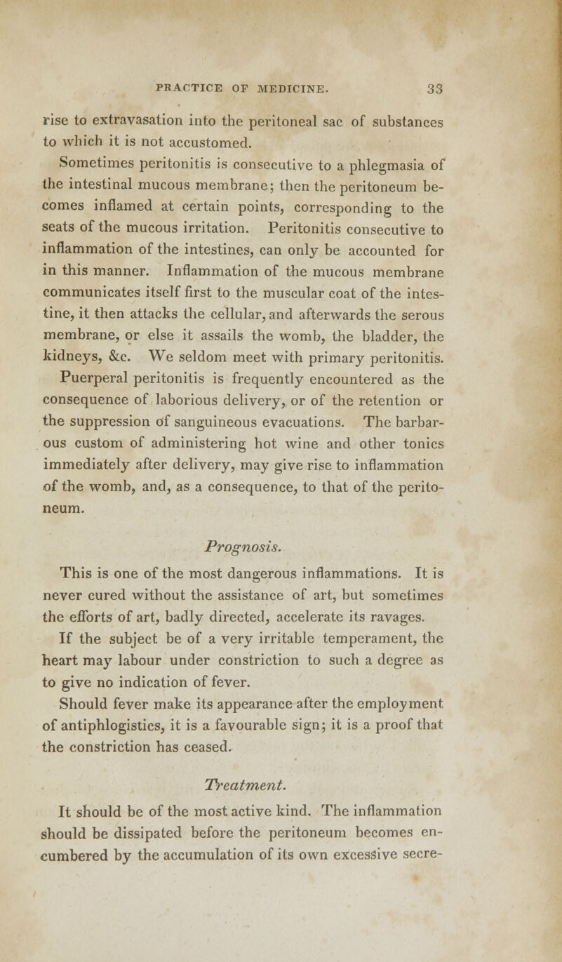 rise to extravasation into the peritoneal sac of substances to which it is not accustomed. Sometimes peritonitis is consecutive to a phlegmasia of the intestinal mucous membrane; then the peritoneum be- comes inflamed at certain points, corresponding to the seats of the mucous irritation. Peritonitis consecutive to inflammation of the intestines, can only be accounted for in this manner. Inflammation of the mucous membrane communicates itself first to the muscular coat of the intes- tine, it then attacks the cellular, and afterwards the serous membrane, or else it assails the womb, the bladder, the kidneys, &c. We seldom meet with primary peritonitis. Puerperal peritonitis is frequently encountered as the consequence of laborious delivery, or of the retention or the suppression of sanguineous evacuations. The barbar- ous custom of administering hot wine and other tonics immediately after delivery, may give rise to inflammation of the womb, and, as a consequence, to that of the perito- neum. Prognosis. This is one of the most dangerous inflammations. It is never cured without the assistance of art, but sometimes the efforts of art, badly directed, accelerate its ravages. If the subject be of a very irritable temperament, the heart may labour under constriction to such a degree as to give no indication of fever. Should fever make its appearance after the employment, of antiphlogistics, it is a favourable sign; it is a proof that the constriction has ceased. Treatment. It should be of the most active kind. The inflammation should be dissipated before the peritoneum becomes en- cumbered by the accumulation of its own excessive secre-