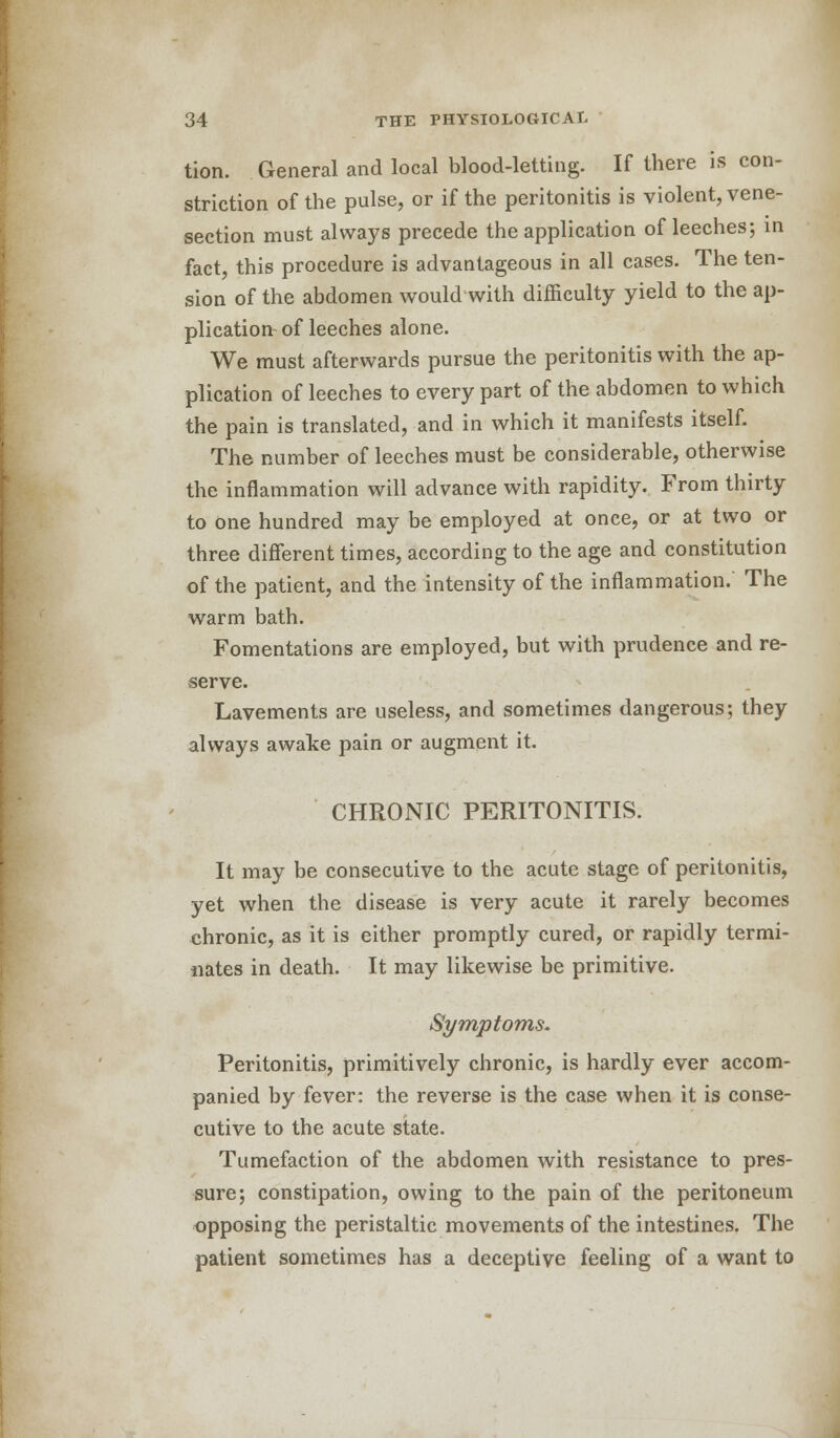 tion. General and local blood-letting. If there is con- striction of the pulse, or if the peritonitis is violent, vene- section must always precede the application of leeches; in fact, this procedure is advantageous in all cases. The ten- sion of the abdomen would with difficulty yield to the ap- plication of leeches alone. We must afterwards pursue the peritonitis with the ap- plication of leeches to every part of the abdomen to which the pain is translated, and in which it manifests itself. The number of leeches must be considerable, otherwise the inflammation will advance with rapidity. From thirty to one hundred may be employed at once, or at two or three different times, according to the age and constitution of the patient, and the intensity of the inflammation. The warm bath. Fomentations are employed, but with prudence and re- serve. Lavements are useless, and sometimes dangerous; they always awake pain or augment it. CHRONIC PERITONITIS. It may be consecutive to the acute stage of peritonitis, yet when the disease is very acute it rarely becomes chronic, as it is either promptly cured, or rapidly termi- nates in death. It may likewise be primitive. Symptoms. Peritonitis, primitively chronic, is hardly ever accom- panied by fever: the reverse is the case when it is conse- cutive to the acute state. Tumefaction of the abdomen with resistance to pres- sure; constipation, owing to the pain of the peritoneum opposing the peristaltic movements of the intestines. The patient sometimes has a deceptive feeling of a want to