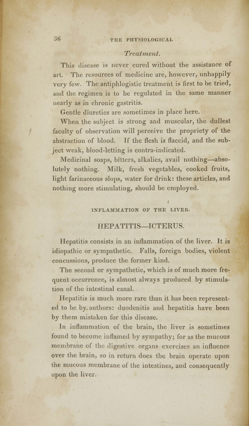 Treatment. This disease is never cured without the assistance of art. The resources of medicine are, however, unhappily very few. The antiphlogistic treatment is first to be tried, and the regimen is to be regulated in the same manner nearly as in chronic gastritis. Gentle diuretics are sometimes in place here. When the subject is strong and muscular, the dullest faculty of observation will perceive the propriety of the abstraction of blood. If the flesh is flaccid, and the sub- ject weak, blood-letting is contra-indicated. Medicinal soaps, bitters, alkalies, avail nothing—abso- lutely nothing. Milk, fresh vegetables, cooked fruits, light farinaceous slops, water for drink: these articles, and nothing more stimulating, should be employed. i INFLAMMATION OF THE LIVER. HEPATITIS—ICTERUS. Hepatitis consists in an inflammation of the liver. It is idiopathic or sympathetic. Falls, foreign bodies, violent concussions, produce the former kind. The second or sympathetic, which is of much more fre- quent occurrence, is almost always produced by stimula- tion of the intestinal canal. Hepatitis is much more rare than it has been represent- ed to be by. authors: duodenitis and hepatitis have been by them mistaken for this disease. In inflammation of the brain, the liver is sometimes found to become inflamed by sympathy; for as the mucous membrane of the digestive organs exercises an influence over the brain, so in return does the brain operate upon the mucous membrane of the intestines, and consequently upon the liver.