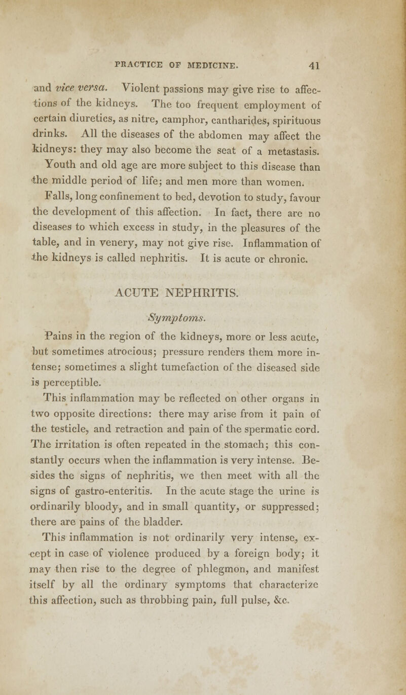and vice versa. Violent passions may give rise to affec- tions of the kidneys. The too frequent employment of certain diuretics, as nitre, camphor, cantharides, spirituous drinks. All the diseases of the abdomen may affect the kidneys: they may also become the seat of a metastasis. Youth and old age are more subject to this disease than the middle period of life; and men more than women. Falls, long confinement to bed, devotion to study, favour the development of this affection. In fact, there are no diseases to which excess in study, in the pleasures of the table, and in venery, may not give rise. Inflammation of ■the kidneys is called nephritis. It is acute or chronic. ACUTE NEPHRITIS. Symptoms. Pains in the region of the kidneys, more or less acute, but sometimes atrocious; pressure renders them more in- tense; sometimes a slight tumefaction of the diseased side is perceptible. This inflammation may be reflected on other organs in two opposite directions: there may arise from it pain of the testicle, and retraction and pain of the spermatic cord. The irritation is often repeated in the stomach; this con- stantly occurs when the inflammation is very intense. Be- sides the signs of nephritis, We then meet with all the signs of gastro-enteritis. In the acute stage the urine is ordinarily bloody, and in small quantity, or suppressed; there are pains of the bladder. This inflammation is not ordinarily very intense, ex- cept in case of violence produced by a foreign body; it may then rise to the degree of phlegmon, and manifest itself by all the ordinary symptoms that characterize this affection, such as throbbing pain, full pulse, &c.