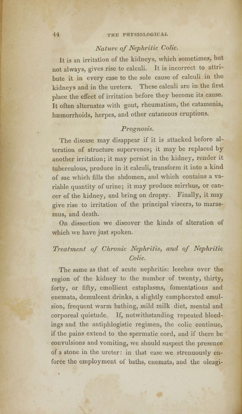 Nature of Nephritic Colic. It is an irritation of the kidneys, which sometimes, but not always, gives rise to calculi. It is incorrect to attri- bute it in every case to the sole cause of calculi in the kidneys and in the ureters. These calculi are in the first place the effect of irritation before they become its cause. It often alternates with gout, rheumatism, the catamenia, haemorrhoids, herpes, and other cutaneous eruptions. Prognosis. The disease may disappear if it is attacked before al- teration of structure supervenes; it may be replaced by another irritation; it may persist in the kidney, render it tuberculous, produce in it calculi, transform it into a kind of sac which fills the abdomen, and which contains a va- riable quantity of urine; it may produce scirrhus, or can- cer of the kidney, and bring on dropsy. Finally, it may give rise to irritation of the principal viscera, to maras- mus, and death. On dissection we discover the kinds of alteration of which we have just spoken. Treatment of Chronic Nephritis, and of Nephritic Colic. The same as that of acute nephritis: leeches over the region of the kidney to the number of twenty, thirty, forty, or fifty, emollient cataplasms, fomentations and enemata, demulcent drinks, a slightly camphorated emul- sion, frequent warm bathing, mild milk diet, mental and corporeal quietude. If, notwithstanding repeated bleed- ings and the antiphlogistic regimen, the colic continue, if the pains extend to the spermatic cord, and if there be convulsions and vomiting, we should suspect the presence of a stone in the ureter: in that case we strenuously en- force the employment of baths, enemata, and the oleagi-