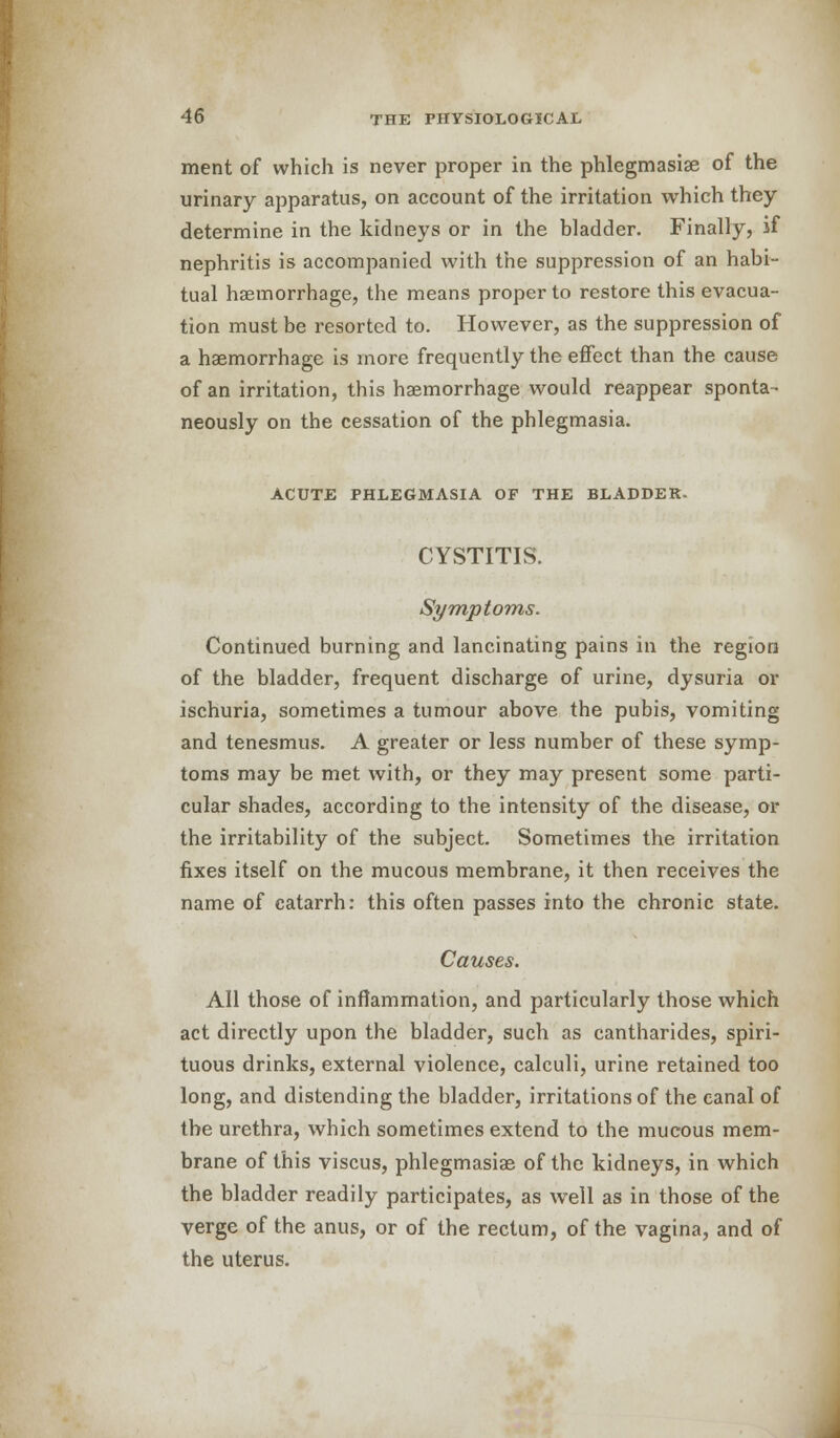 merit of which is never proper in the phlegmasise of the urinary apparatus, on account of the irritation which they determine in the kidneys or in the bladder. Finally, if nephritis is accompanied with the suppression of an habi- tual haemorrhage, the means proper to restore this evacua- tion must be resorted to. However, as the suppression of a haemorrhage is more frequently the effect than the cause of an irritation, this haemorrhage would reappear sponta- neously on the cessation of the phlegmasia. ACUTE PHLEGMASIA OF THE BLADDER. CYSTITIS. Symptoms. Continued burning and lancinating pains in the region of the bladder, frequent discharge of urine, dysuria or ischuria, sometimes a tumour above the pubis, vomiting and tenesmus. A greater or less number of these symp- toms may be met with, or they may present some parti- cular shades, according to the intensity of the disease, or the irritability of the subject. Sometimes the irritation fixes itself on the mucous membrane, it then receives the name of catarrh: this often passes into the chronic state. Causes. All those of inflammation, and particularly those which act directly upon the bladder, such as cantharides, spiri- tuous drinks, external violence, calculi, urine retained too long, and distending the bladder, irritations of the canal of the urethra, which sometimes extend to the mucous mem- brane of this viscus, phlegmasia^ of the kidneys, in which the bladder readily participates, as well as in those of the verge of the anus, or of the rectum, of the vagina, and of the uterus.