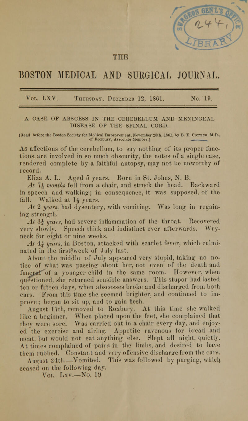 THE BOSTON MEDICAL AND SURGICAL JOURNAL. Vol. LXV. Thursday, December 12, 1861. No. 19. A CASE OF ABSCESS IN THE CEREBELLUM AND MENINGEAL DISEASE OF THE SPINAL CORD. tltead before the Boston Society for Medical Improvement, November 25th, 1861, by B. E. Cutting, M.D., of Roxbury, Associate Member.] _. As affections of the cerebellum, to say nothing of its proper func- tions, are involved in so much obscurity, the notes of a single case, rendered complete by a faithful autopsy, may not be unworthy of record. Eliza A. L. Aged 5 years. Born in St. Johns, N. B. At 1% months fell from a chair, and struck the head. Backward in speech and walking; in consequence, it was supposed, of the fall. Walked at 1^ years. At 2 years, had dysentery, with vomiting. Was long in regain- ing strength. At 3$ years, had severe inflammation of the throat. Recovered very slowly. Speech thick and indistinct ever afterwards. Wry- neck for eight or nine weeks. At 4| years, in Boston, attacked with scarlet fever, which culmi- nated in the first^week of July last. About the middle of July appeared very stupid, taking no no- tice of what was passing about her, not even of the death and funejarf of a younger child in the same room. However, when questioned, she returned sensible answers. This stupor had lasted ten or fifteen days, when abscesses broke and discharged from both ears. From this time she seemed brighter, and continued to im- prove ; began to sit up, and to gain flesh. August 17th, removed to Roxbury. At this time she walked like a beginner. When placed upon the feet, she complained that they were sore. Was carried out in a chair every day, and enjoy- ed the exercise and airing. Appetite ravenous lor bread and meat, but would not eat anything else. Slept all night, quietly. At times complained of pains in the limbs, and desired to have them rubbed. Constant and very offensive discharge from the tars. August 24th.—Vomited. This was followed by purging, which ceased on the following da v. Vol. Lxv.—No. ID