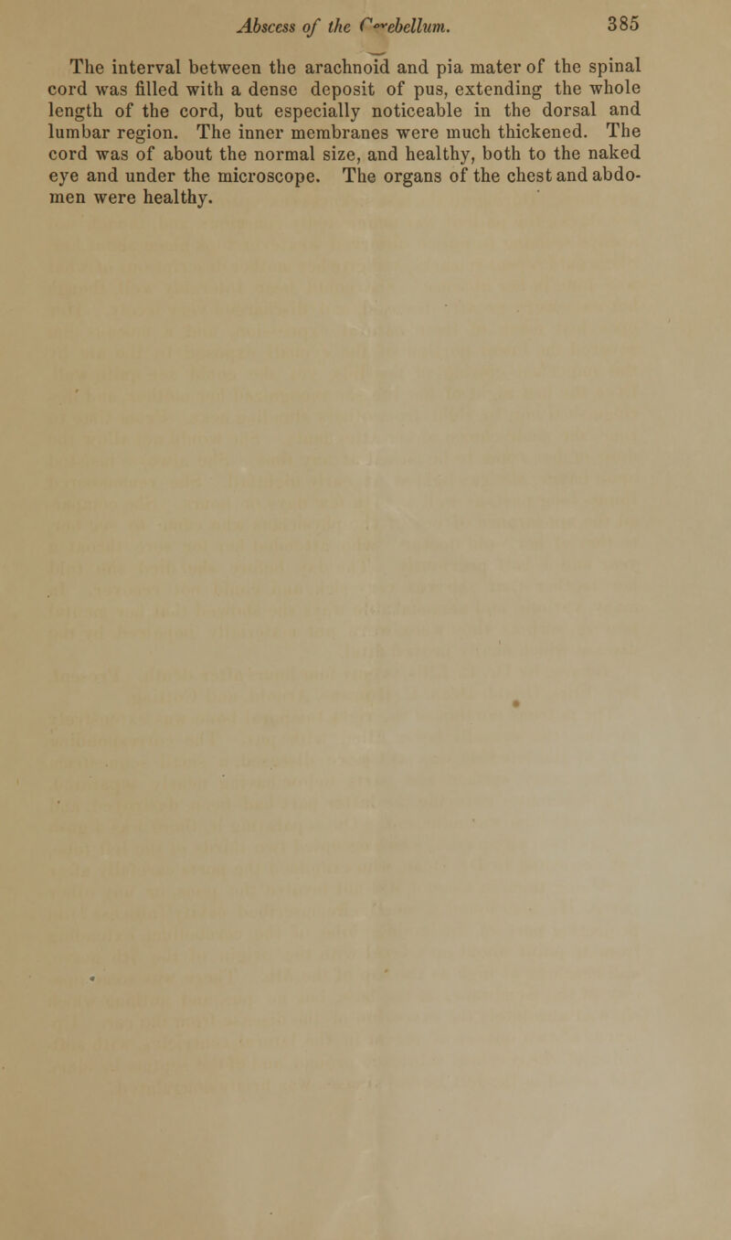 The interval between the arachnoid and pia mater of the spinal cord was filled with a dense deposit of pus, extending the whole length of the cord, but especially noticeable in the dorsal and lumbar region. The inner membranes were much thickened. The cord was of about the normal size, and healthy, both to the naked eye and under the microscope. The organs of the chest and abdo- men were healthy.