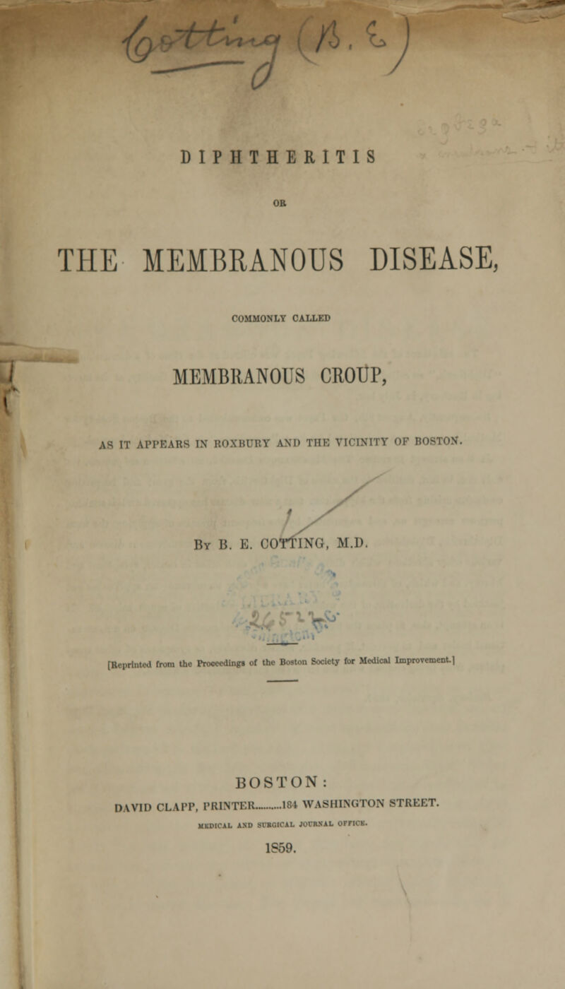 DIPHTHERITIS OR THE MEMBRANOUS DISEASE, COMMONLY CALLED i MEMBRANOUS CROUP, ( AS IT APPEARS IN ROXBUBT AND THE VICINITY OP BOSTON. By Ii. E. COTtlNG, M.I). [Reprinted from the Proceedings of the Boston Society for Medical Improvement. 1 BOSTON: DAVID CLA1T, PRINTEB IM WASHINGTON STREET. MKDICAL AND SVRGICAL JOCRSAL OFriCK. 1S59.