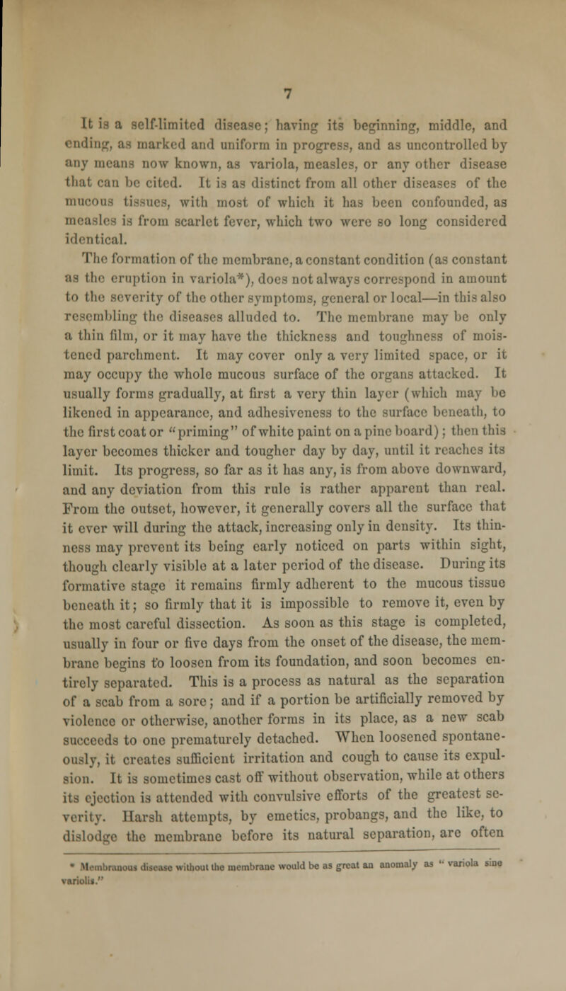 It is a self-limited disease; haying its beginning, middle, and ending, aa marked and uniform in progress, and as uncontrolled by any means now- known, as variola, measles, or any other disease that can be cited. It is as distinct from all other diseases of the mucous tissues, with most of which it has been confounded, as measles is from scarlet fever, which two were so long considered identical. The formation of the membrane, a constant condition (as constant as the eruption in variola*), docs not always correspond in amount to the severity of the other symptoms, general or local—in this resembling the diseases alluded to. The membrane may be only a thin film, or it may have the thickness and toughness of mois- tened parchment. It may cover only a very limited space, or it may occupy the whole mucous surface of the organs attacked. It usually forms gradually, at first a very thin layer (which may be likened in appearance, and adhesiveness to the surface beneath, to the first coat or priming of white paint on a pine board); then this layer becomes thicker and tougher day by day, until it reaches its limit. Its progress, so far as it has any, is from above downward, and any deviation from this rule is rather apparent than real. From the outset, however, it generally covers all the surface that it ever will during the attack, increasing only in density. Its thin- ness may prevent its being early noticed on parts within sight, though clearly visible at a later period of the disease. During its formative stage it remains firmly adherent to the mucous tissue beneath it; so firmly that it is impossible to remove it, even by the most careful dissection. As soon as this stage is completed, usually in four or five days from the onset of the disease, the mem- brane begins to loosen from its foundation, and soon becomes en- tirely separated. This is a process as natural as the separation of a scab from a sore; and if a portion be artificially removed by violenco or otherwise, another forms in its place, as a new scab succeeds to one prematurely detached. When loosened spontane- ously, it creates sufficient irritation and cough to cause its expul- sion. It is sometimes cast off without observation, while at others its ejection is attended with convulsive efforts of the greatest se- verity. Harsh attempts, by emetics, probangs, and the like, to dislodge the membrane before its natural separation, are often .■■ranous disease without the membrane would be as great an anomaly as '-variola sine vmriol