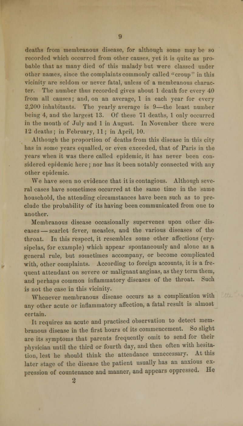 deaths from membranous disease, for although some may be so rded which occurred from other causes, yet it is quite as pro- licide that as many died of this malady but were classed under other Dames, since the complaints commonly called croup:' in this vicinity are seldom or never fatal, unless of a membranous charac- ter. The cumber thus recorded gives about 1 death for every 40 from all causes; and, on an average, 1 in each year for every 2,2(H> inhabitants. The yearly average is 9—the least number being 4, and the largest 13. Of these 71 deaths, 1 only occurred in the month of July and 1 in August. In November there were 12 deaths; in February, 11; in April, 10. Although the proportion of deaths from this disease in this city has in souk1 years equalled, or even exceeded, that of Paris in the years when it was there called epidemic, it has never been con- sidered epidemic here; nor has it been notably connected with any other epidemic. We have seen no evidence that it is contagious. Although seve- ral cases have sometimes occurred at the same time in the same household, the attending circumstances have been such as to pre- clude the probability of its having been communicated from one to another. Membranous disease occasionally supervenes upon other dis- eases— scarlet fever, measles, and the various diseases of the throat. In this respect, it resembles somo other affections (ery- sipelas, for example) which appear spontaneously and alone as a general rule, but sometimes accompany, or become complicated with, other complaints. According to foreign accounts, it is a fre- quent attendant on severe or malignant anginas, as they term them, and perhaps common inflammatory diseases of the throat. Such is not the case in this vicinity. Whenever membranous disease occurs as a complication with any other acute or inflammatory affection, a fatal result is almost certain. It requires an acute and practised observation to detect mem- branous disease in the first hours of its commencement. So slight arc its symptoms that parents frequently omit to send for their physician until the third or fourth day, and then often with hesita- tion, lest he should think the attendance unnecessary. At this later the disease the patient usually has an anxious ex- pression of countenance and manner, and appears oppressed. He