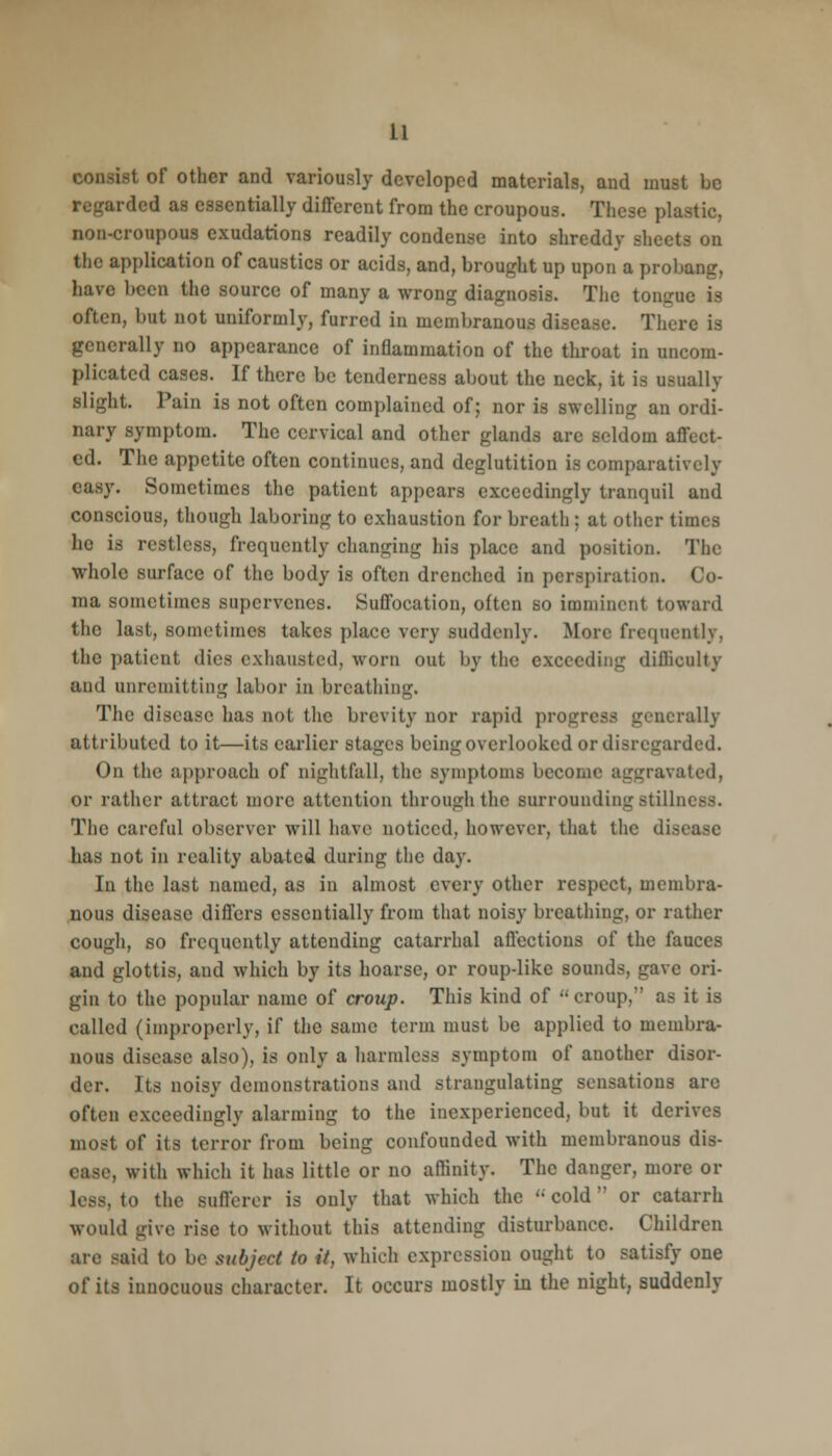 lit of other and variously developed materials, and must be rded as essentially different from the croupous. These plastic, non-croupous exudations readily condense into shreddy sheets on the application of caustics or acids, and, brought up upon a probang, have been the source of many a wrong diagnosis. The tongue is often, but not uniformly, furred in membranous disease. There is generally no appearance of inflammation of the throat in uncom- plicated cases. If there be tenderness about the neck, it is usually slight. Pain is not often complained of; nor is swelling an ordi- nary symptom. The cervical and other glands are seldom affect- ed. The appetite often continues, and deglutition is comparatively easy. Sometimes the patient appears exceedingly tranquil and conscious, though laboring to exhaustion for breath; at other times he is restless, frequently changing his place and position. The whole surface of the body is often drenched in perspiration. Co- ma sometimes supervenes. Suffocation, often so imminent toward the last, sometimes takes place very suddenly. More frequently, the patient dies exhausted, worn out by the exceeding difficulty and unremitting labor in breathing. The disease has not the brevity nor rapid progress generally attributed to it—its earlier stages being overlooked or disregarded. On the approach of nightfall, the symptoms become aggravated, or rather attract more attention through the surrounding stillness. The careful observer will have noticed, however, that the die has not in reality abated during the day. In the last named, as in almost every other respect, membra- nous disease differs essentially from that noisy breathing, or rather cough, so frequently attending catarrhal affections of the fauces and glottis, and which by its hoarse, or roup-like sounds, gave ori- gin to the popular name of croup. This kind of croup, as it is called (improperly, if the same term must be applied to membra- nous disease also), is only a harmless symptom of another disor- der. Its noisy demonstrations and strangulating sensations are often exceedingly alarming to the inexperienced, but it derives most of its terror from being confounded with membranous dis- ease, with which it has little or no affinity. The danger, more or to the sufferer is only that which the cold or catarrh would give rise to without this attending disturbance. Children are said to be subject to it, which expression ought to satisfy one of its innocuous character. It occurs mostly in the night, suddenly