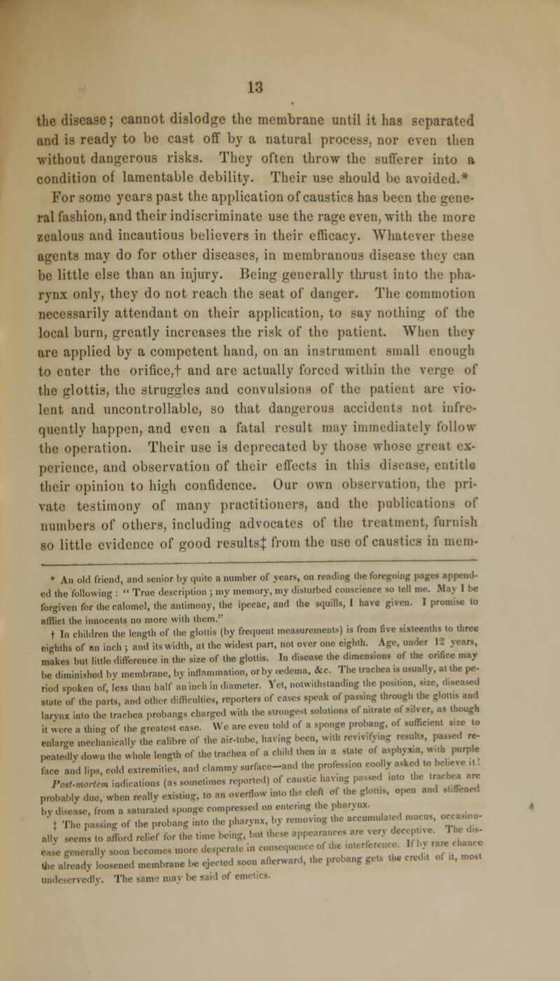 the disease; cannot dislodge the membrane until it has separated and ia ready to be cast off by a natural process, nor even then without dangerous risks. They often throw the sufferer into a condition of lamentable debility. Their use should be avoided.* For some years past the application of caustics has been the gene- ral fashion, and their indiscriminate use the rage even, with the more zealous and incautious believers in their efficacy. Whatever these agents may do for other diseases, in membranous disease they can be little else than an injury. Being generally thrust into the pha- rynx only, they do not reach the seat of danger. The commotion necessarily attendant on their application, to say nothing of the local burn, greatly increases the risk of the patient. When they are applied by a competent hand, on an instrument small enough to enter the orifice,t and arc actually forced within the verge of the glottis, the struggles and convulsions of the patient are vio- lent and uncontrollable, so that dangerous accidents not infiv- qucntly happen, and even a fatal result may immediately follow the operation. Their use is deprecated by those whose greal ex- perience, and observation of their effects in this disease, entitle- their opinion to high confidence. Our own observation, the pri- vate testimony of many practitioners, and the publications of numbers of others, including advocates of the treatment, furnish so little evidence of good results! from the use of caustics in mem- * An old friend, and senior by quite a number of years, on rending the foregoing pages append- ed Ihe following :  True description ; my memory, my disturbed conscience M tell DM. M.i\ 1 be forgiven for the calomel, the antimony, the ipecac, and the squills, I have given. I promise to afflict the innocents no more with them.'-' t In children the length of the glottis (by frequent measurements) is from five sixteenths to three eighths of nn inch ; and its width, at the widest part, not over one eighth. Age, under IJ years, makes but little difference in the size of the glottis. In disease the dimensions of the onfice may be diminished bv membrane, by inflammation, or by oedema, fee. The trachea ia usually, at the pe- riod spoken of, less than half an inch in diameter. Yet, notwithstanding the position, size, diseased Hate Of the parts, and other difficulties, reporters of cases speak of passing through the glottis and larynx into the trachea probangs charged with the strongest solutions o. ..urate of silver, as though i, were a thing of the greatest ease. We are even told of a sponge probang, of sufhc.ent s.ze to enlarge mechanically .'he calibre of the air-tube, having been, with revivifying result,, passed re- peated! v down the whole length of the trachea of a child then in a state of aspl.yx.a. wuh purple f,ce and lips, cold extremities, and clammy sarface-and the profession coolly asked to bebere , Porf^» indications (a,sometimes reported) of caustic having;passed ,nto the trachea are probably due, when really existing, to art overflow into the eleA of the Blo...s «*« and stiffened bv disease, from • saturated sponge compressed on entering the pharynx. ■ { The passing of the probang into the pharynx, by removing the accumulated mucus, occwon- ;i]| m.(.^ ;it1onl M rof 1|1(. lime befcg, hot .l,se appearance, are ver, +^J*£- JL generally s becon.es more desperate .n consequence of d» .nterference. U by raecha.ee fee already loosened membrane be ejected soon afterward, the probang gets the credit of ,l, most undeservedly. The same may be said of cm