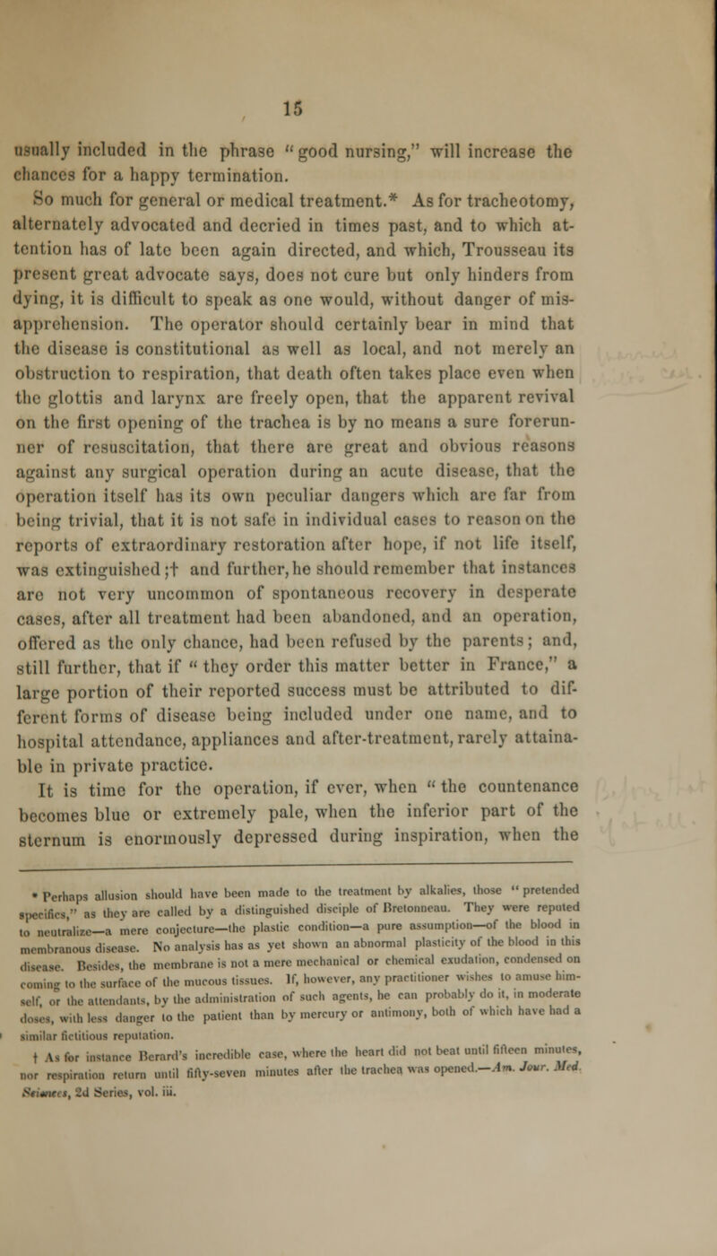 usually included in the phrase  good nursing, will increase the chances for a happy termination. So much for general or medical treatment.* As for tracheotomy, alternately advocated and decried in times past, and to which at- tention has of late been again directed, and which, Trousseau its present great advocate says, does not cure but only hinders from dying, it is difficult to speak as one would, without danger of mis- apprehension. The operator should certainly bear in mind that the disease is constitutional as well as local, and not merely an obstruction to respiration, that death often takes place even when the glottis and larynx are freely open, that the apparent revival on the first opening of the trachea is by no means a sure forerun- ner of resuscitation, that there are great and obvious reasons against any surgical operation during an acute disease, that the operation itself has its own peculiar dangers which arc far from being trivial, that it is not safe in individual cases to reason on the reports of extraordinary restoration after hope, if not life itself, was extinguished ;t and further, he should remember that instances are not very uncommon of spontaneous recovery in desperate cases, after all treatment had been abandoned, and an operation, Offered as the only chance, had been refused by the parents; and, still further, that if  they order this matter better in France, a large portion of their reported success must be attributed to dif- ferent forms of disease being included under one name, ami to hospital attendance, appliances and after-treatment, rarely attaina- ble in private practice. It is time for the operation, if ever, when  the countenance becomes blue or extremely pale, when the inferior part of the sternum is enormously depressed during inspiration, when the • Perhaps allusion should have been made to the treatment by alkalies, those  pretended specifics, as they are called by a distinguished disciple of Rrctonneau. They were reputed to m-utraliw—• mere conjecture—the plastic condilion-a pure assumption—of the blood in membranous disease. No analysis has as yet shown an abnormal plasticity of the blood in this Besides, the membrane is not a mere mechanical or chemical exudation, condensed on coming la the surface of the mucous tissues. If, however, any practitioner wishes to amuse him- mM; or ibe attendants, by the administration of such agents, he can probably do it, in moderate mtb km danger to the patient than by mercury or antimony, both of which have had a similar fictitious reputation. • 11 for instance Hcrard's incredible case, whore the heart did not beat until fifteen minutes, Mi respiration return until fifty-seven minutes after the trachea was opened.-,!. Jour. M,d Stimtts, 2d Series, vol. iii.