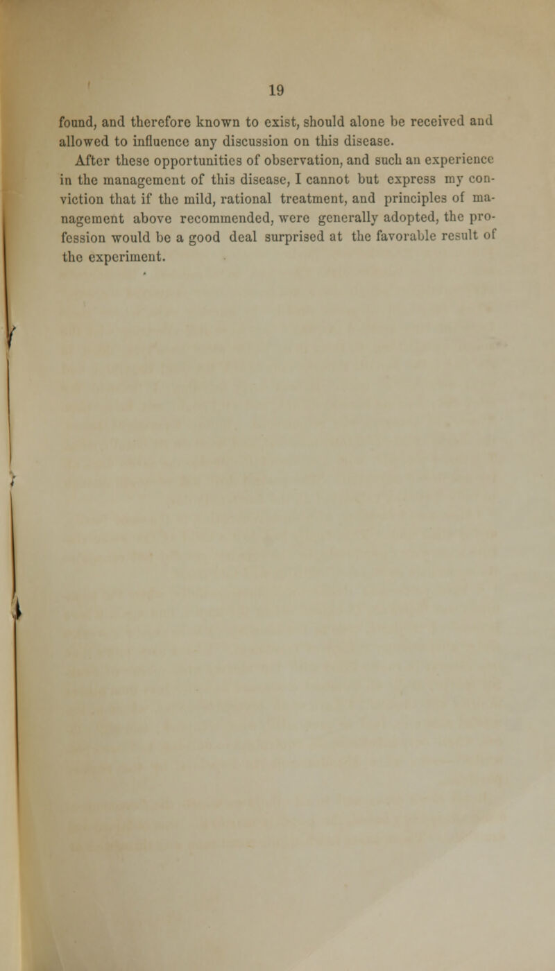 found, and therefore known to exist, should alone be received and allowed to influence any discussion on this disease. After these opportunities of observation, and such an experience in the management of this disease, I cannot but express my con- viction that if the mild, rational treatment, and principles of ma- nagement above recommended, were generally adopted, the pro- fession would be a good deal surprised at the favorable result of the experiment. /