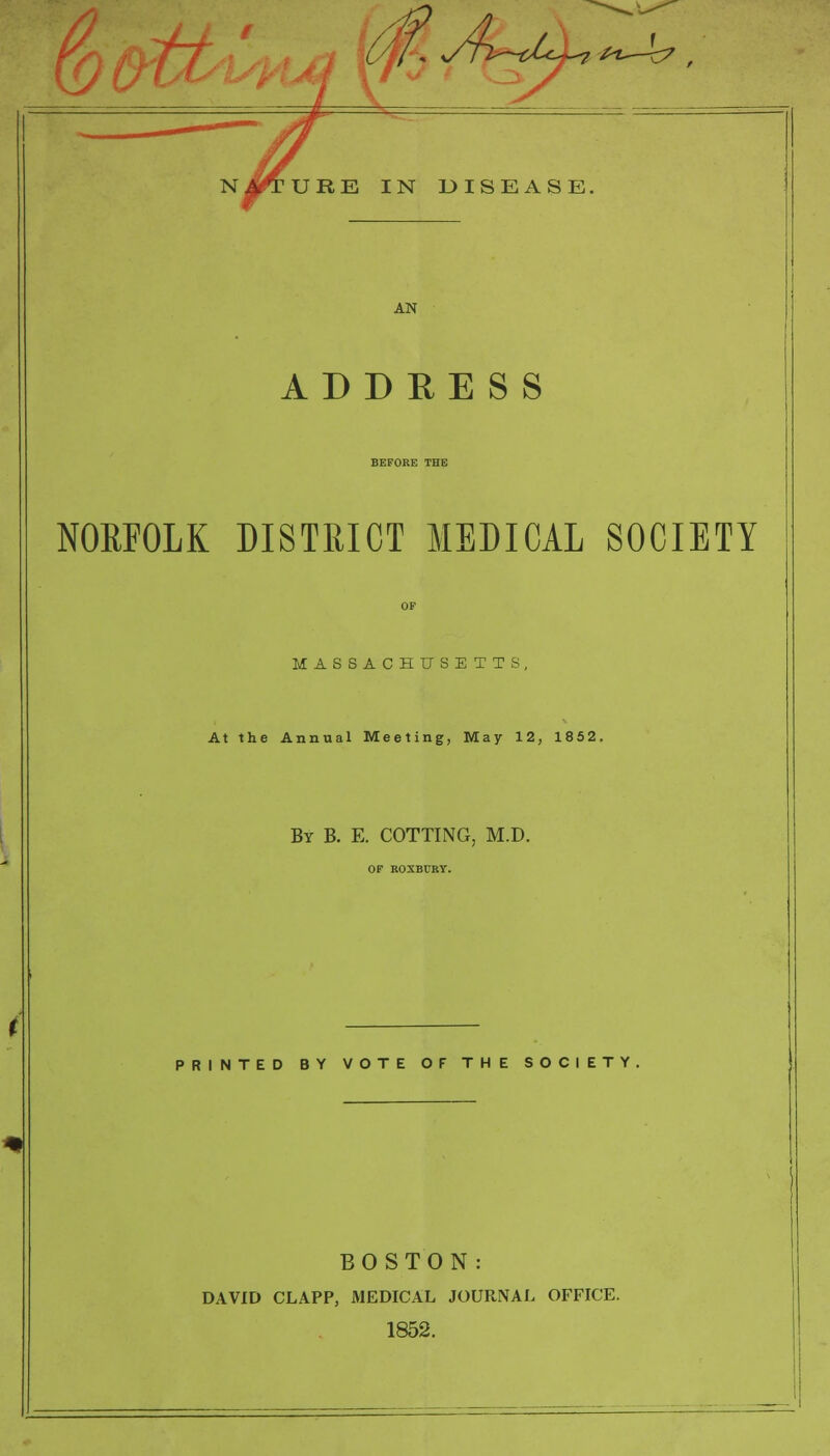 AN ADDRESS BEFORE THE NORFOLK DISTRICT MEDICAL SOCIETY MASSACHUSETTS, At the Annual Meeting, May 12, 1852. By B. E. CUTTING, M.D. OF ROXBURY. PRINTED BY VOTE OF THE SOCIETY BOSTON: DAVID CLAPP, MEDICAL JOURNAL OFFICE. 1852.