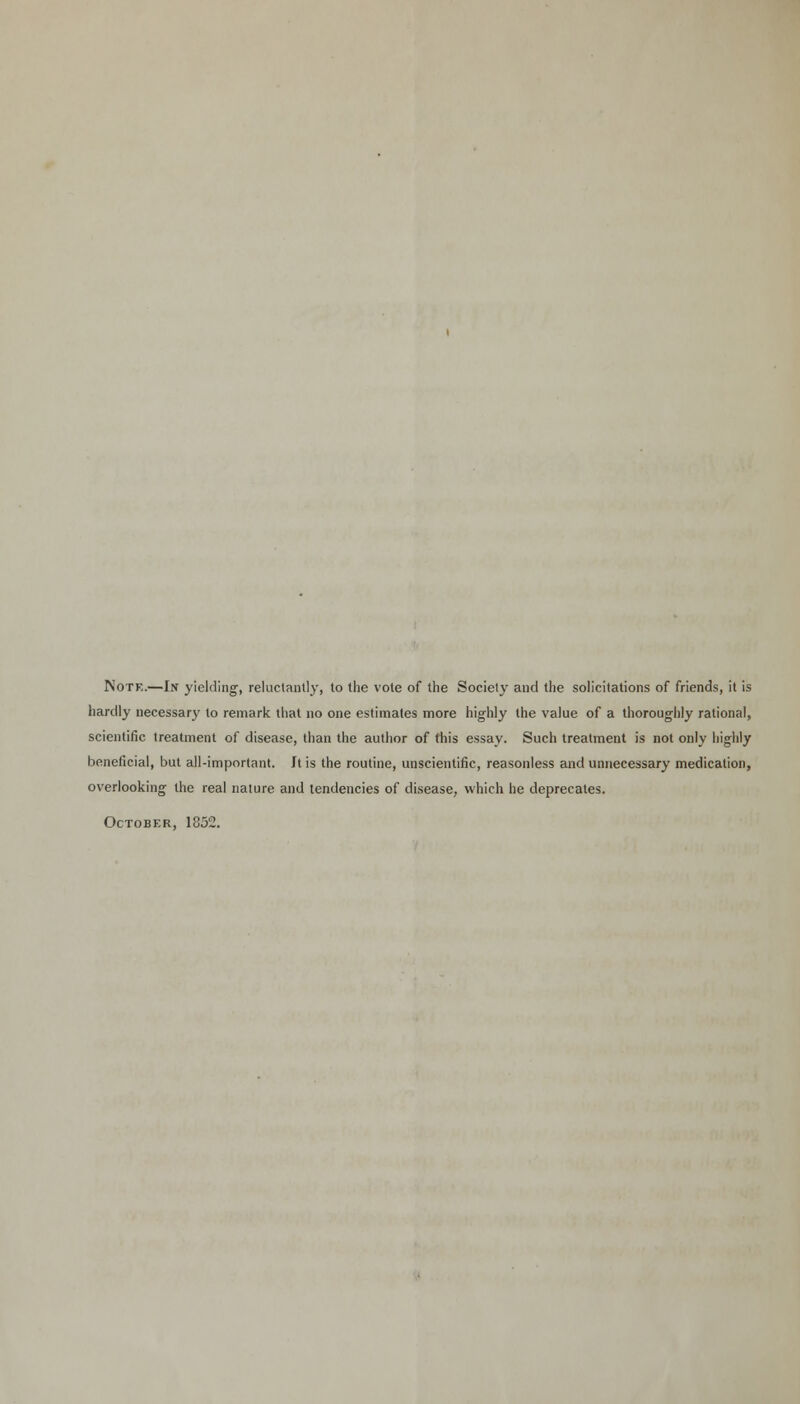 Note.—In yielding, reluctantly, to the vote of the Society and the solicitations of friends, it is hardly necessary to remark that no one estimates more highly the value of a thoroughly rational, scientific treatment of disease, than the author of this essay. Such treatment is not only highly beneficial, but all-important. Jt is the routine, unscientific, reasonless and unnecessary medication, overlooking the real nature and tendencies of disease, which he deprecates. October, 1852.