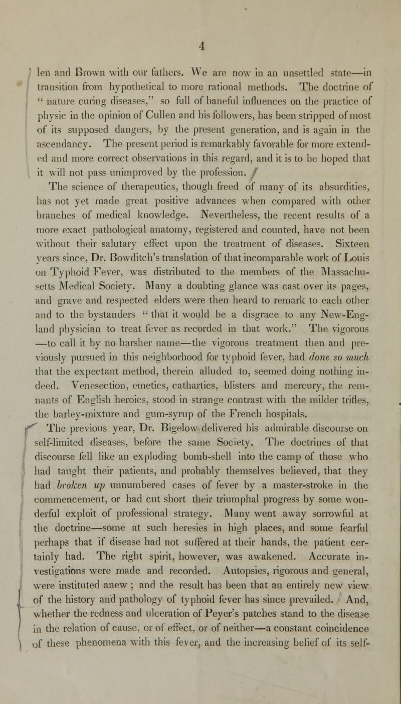 ; transition from hypothetical to more rational methods. The doctrine of  nature curing diseases, so full of baneful influences on the practice of physic in the opinion of Cullen and his followers, has been stripped of most of its supposed dangers, by the present generation, and is again in the ascendancy. The present period is remarkably favorable for more extend- ed and more correct observations in this regard, and it is to be hoped that it will not pass unimproved by the profession. / The science of therapeutics, though freed of many of its absurdities, has not yet made great positive advances when compared with other branches of medical knowledge. Nevertheless, the recent results of a more exact pathological anatomy, registered and counted, have not been without their salutary effect upon the treatment of diseases. Sixteen years since, Dr. Bowditch's translation of that incomparable work of Louis on Typhoid Fever, was distributed to the members of the Massachu- setts Medical Society. Many a doubting glance was cast over its pages, and grave and respected elders were then heard to remark to each other and to the bystanders  that it would be a disgrace to any New-Eng- land physician to treat fever as recorded in that work. The vigorous —to call it by no harsher name—the vigorous treatment then and pre- viously pursued in this neighborhood for typhoid fever, had done so much that the expectant method, therein alluded to, seemed doing nothing in- deed. Venesection, emetics, cathartics, blisters and mercury, the rem- nants of English heroics, stood in strange contrast with the milder trifles, the barley-mixture and gum-syrup of the French hospitals. rThe previous year, Dr. Bigelow delivered his admirable discourse on self-limited diseases, before the same Society. The doctrines of that discourse fell like an exploding bomb-shell into the camp of those who had taught their patients, and probably themselves believed, that they had broken up unnumbered cases of fever by a master-stroke in the commencement, or had cut short their triumphal progress by some won- derful exploit of professional strategy. Many went away sorrowful at the doctrine—some at such heresies in high places, and some fearful perhaps that if disease had not suffered at their hands, the patient cer- tainly had. The right spirit, however, was awakened. Accurate in- vestigations were made and recorded. Autopsies, rigorous and general, were instituted anew ; and the result has been that an entirely new view of the history and pathology of typhoid fever has since prevailed. And, whether the redness and ulceration of Peyer's patches stand to the disease in the relation of cause, or of effect, or of neither—a constant coincidence of these phenomena with this fever, and the increasing belief of its self-