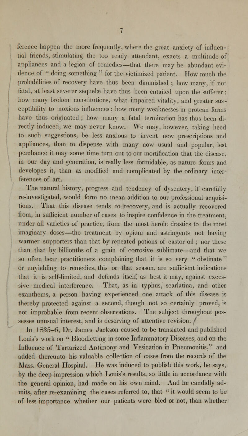 ference happen the more frequently, where the great anxiety of influen- tial friends, stimulating the too ready attendant, exacts a multitude of appliances and a legion of remedies—that there may be abundant evi- dence of  doing something  for the victimized patient. How much the probabilities of recovery have thus been diminished ; how many, if not fatal, at least severer sequelae have thus been entailed upon the sufferer; how many broken constitutions, what impaired vitality, and greater sus- ceptibility to noxious influences ; how many weaknesses in protean forms have thus originated ; how many a fatal termination has thus been di- rectly induced, we may never know. We may, however, taking heed to such suggestions, be less anxious to invent new prescriptions and appliances, than to dispense with many now usual and popular, lest perchance it may some time turn out to our mortification that the disease, in our day and generation, is really less formidable, as nature forms and developes it, than as modified and complicated by the ordinary inter- ferences of art. The natural history, progress and tendency of dysentery, if carefully re-investigated, would form no mean addition to our professional acquisi- tions. That this disease tends to recovery, and is actually recovered from, in sufficient number of cases to inspire confidence in the treatment, under all varieties of practice, from the most heroic drastics to the most imaginary doses—the treatment by opium and astringents not having warmer supporters than that by repeated potions of castor oil; nor these than that by billionths of a grain of corrosive sublimate—and that we so often hear practitioners complaining that it is so very  obstinate or unyielding to remedies, this or that season, are sufficient indications that it is self-limited, and defends itself, as best it may, against exces- sive medical interference. That, as in typhus, scarlatina, and other exanthems, a person having experienced one attack of this disease is thereby protected against a second, though not so certainly proved, is not improbable from recent observations. The subject throughout pos- sesses unusual interest, and is deserving of attentive revision, f In 1835-6, Dr. James Jackson caused to be translated and published Louis's work on  Bloodletting in some Inflammatory Diseases, and on the Influence of Tartarized Antimony and Vesication in Pneumonitis, and added thereunto his valuable collection of cases from the records of the Mass. General Hospital. He was induced to publish this work, he says, by the deep impression which Louis's results, so little in accordance with the general opinion, had made on his own mind. And he candidly ad- mits, after re-examining the cases referred to, that  it would seem to be of less importance whether our patients were bled or not, than whether