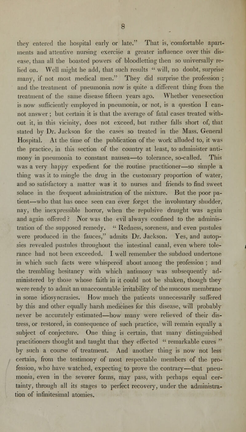 they entered the hospital early or late. That is, comfortable apart- ments and attentive nursing exercise a greater influence over this dis- ease, than all the boasted powers of bloodletting then so universally re- lied on. Well might he add, that such results  will, no doubt, surprise many, if not most medical men. They did surprise the profession ; and the treatment of pneumonia now is quite a different thing from the treatment of the same disease fifteen years ago. Whether venesection is now sufficiently employed in pneumonia, or not, is a question I can- not answer; but certain it is that the average of fatal cases treated with- out it, in this vicinity, does not exceed, but rather falls short of, that stated by Dr. Jackson for the cases so treated in the Mass. General Hospital. At the time of the publication of the work alluded to, it was the practice, in this section of the country at least, to administer anti- mony in pneumonia to constant nausea—to tolerance, so-called. This was a very happy expedient for the routine practitioner—so simple a thing was it to mingle the drug in the customary proportion of water, and so satisfactory a matter was it to nurses and friends to find sweet solace in the frequent administration of the mixture. But the poor pa- tient—who that has once seen can ever forget the involuntary shudder, nay, the inexpressible horror, when the repulsive draught was again and again offered ? Nor was the evil always confined to the adminis- tration of the supposed remedy.  Redness, soreness, and even pustules were produced in the fauces, admits Dr. Jackson. Yes, and autop- sies revealed pustules throughout the intestinal canal, even where tole- rance had not been exceeded. I well remember the subdued undertone in which such facts were whispered about among the profession ; and the trembling hesitancy with which antimony was subsequently ad- ministered by those whose faith in it could not be shaken, though they were ready to admit an unaccountable irritability of the mucous membrane in some idiosyncrasies. How much the patients unnecessarily suffered by this and other equally harsh medicines for this disease, will probably never be accurately estimated—how many were relieved of their dis- tress, or restored, in consequence of such practice, will remain equally a subject of conjecture. One thing is certain, that many distinguished practitioners thought and taught that they effected  remarkable cures  by such a course of treatment. And another thing is now not less certain, from the testimony of most respectable members of the pro- fession, who have watched, expecting to prove the contrary—that pneu- monia, even in the severer forms, may pass, with perhaps equal cer- tainty, through all its stages to perfect recovery, under the administra- tion of infinitesimal atomies.