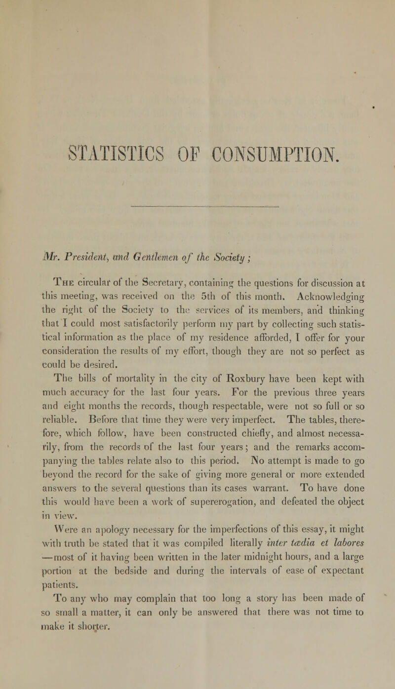 STATISTICS OF CONSUMPTION. Mr. President^ and Gentlemen of the Society; The circular of the Secretary, containing the questions for discussion at this meeting, was received on the 5th of this month. Acknowledging the right of the Society to the services of its members, and thinking that I could most satisfactorily perform my part by collecting such statis- tical information as the place of my residence afforded, T offer for your consideration the results of my effort, though they are not so perfect as could be desired. The bills of mortality in the city of Roxbury have been kept with much accuracy for the last four years. For the previous three years and eight months the records, though respectable, were not so full or so reliable. Before that time they were very imperfect. The tables, there*- fore, which follow, have been constructed chiefly, and almost necessa- rily, from the records of the last four years; and the remarks accom- panying the tables relate also to this period. No attempt is made to go beyond the record for the sake of giving more general or more extended answers to the several questions than its cases warrant. To have done this would have been a work of supererogation, and defeated the object in view. Were an apology necessary for the imperfections of this essay, it might with truth be stated that it was compiled literally inter tcedia et labores —most of it having been written in the later midnight hours, and a large portion at the bedside and during the intervals of ease of expectant patients. To any who may complain that too long a story has been made of so small a matter, it can only be answered that there was not time to make it shorter.