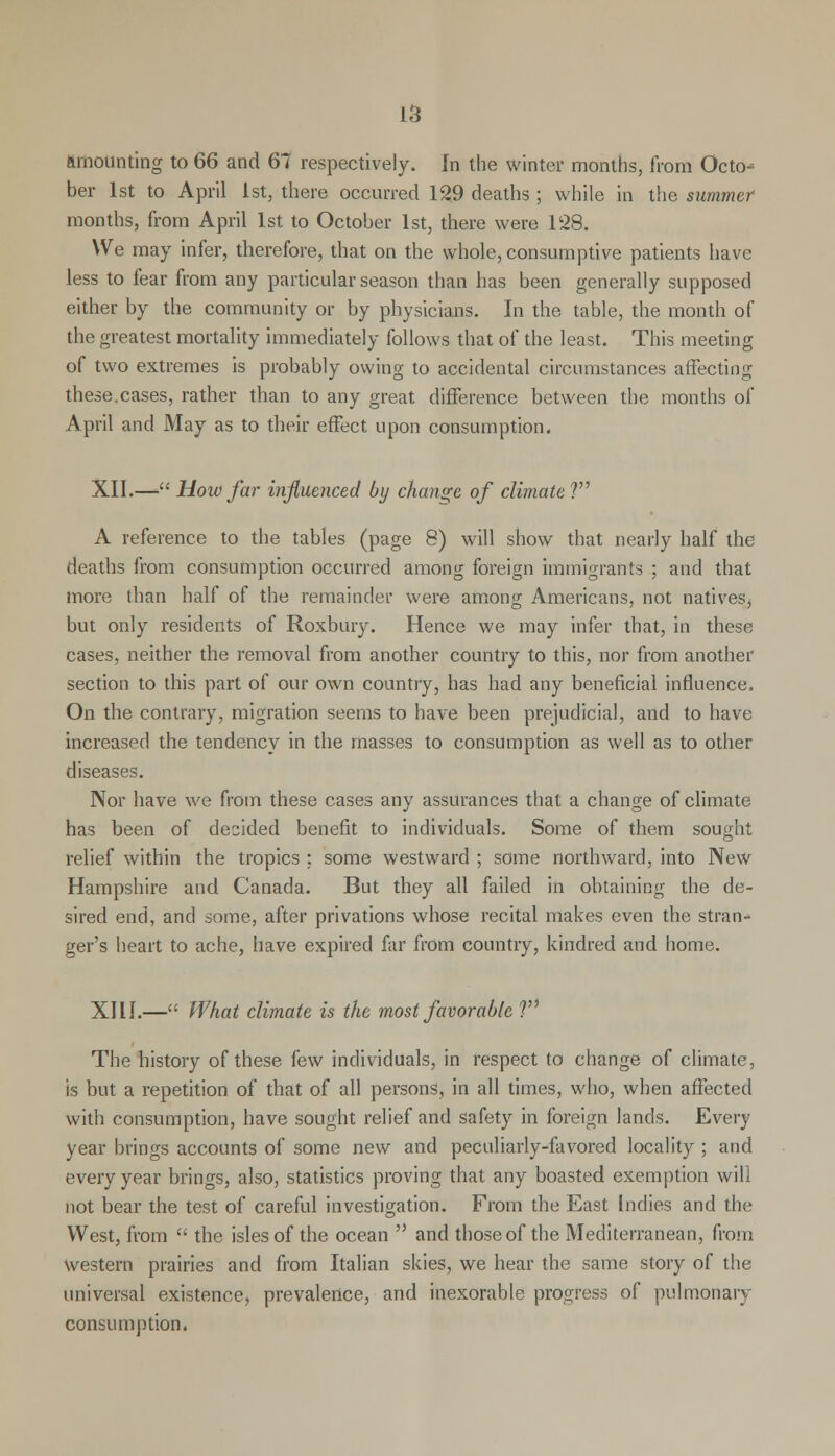 amounting to 66 and 67 respectively. In the winter months, from Octo- ber 1st to April 1st, there occurred 129 deaths ; while in the summer months, from April 1st to October 1st, there were 128. We may infer, therefore, that on the whole, consumptive patients have less to fear from any particular season than has been generally supposed either by the community or by physicians. In the table, the month of the greatest mortality immediately follows that of the least. This meeting of two extremes is probably owing to accidental circumstances affecting these.cases, rather than to any great difference between the months of April and May as to their effect upon consumption. XII.— How far influenced by change of climate ? A reference to the tables (page 8) will show that nearly half the deaths from consumption occurred among foreign immigrants ; and that more than half of the remainder were among Americans, not natives, but only residents of Roxbury. Hence we may infer that, in these cases, neither the removal from another country to this, nor from another section to this part of our own country, has had any beneficial influence. On the contrary, migration seems to have been prejudicial, and to have increased the tendency in the masses to consumption as well as to other diseases. Nor have we from these cases any assurances that a change of climate has been of decided benefit to individuals. Some of them sought relief within the tropics : some westward ; some northward, into New Hampshire and Canada. But they all failed in obtaining the de- sired end, and some, after privations whose recital makes even the stran^ ger's heart to ache, have expired far from country, kindred and home. XIII.— What climate is the most favorable V The history of these few individuals, in respect to change of climate, is but a repetition of that of all persons, in all times, who, when affected with consumption, have sought relief and safety in foreign lands. Every year brings accounts of some new and peculiarly-favored locality ; and every year brings, also, statistics proving that any boasted exemption will not bear the test of careful investigation. From the East Indies and the West, from  the isles of the ocean  and those of the Mediterranean, from Western prairies and from Italian skies, we hear the same story of the universal existence, prevalence, and inexorable progress of pulmonary consumption,