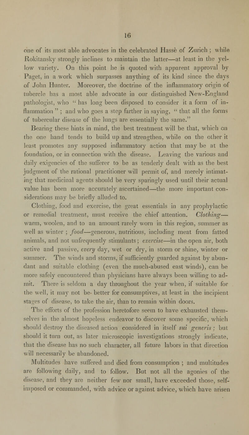 one of its most able advocates in the celebrated Hasse of Zurich ; while Rokitansky strongly inclines to maintain the latter—at least in the yel- low variety. On this point he is quoted with apparent approval by Paget, in a work which surpasses anything of its kind since the days of John Hunter. Moreover, the doctrine of the inflammatory origin of tubercle has a most able advocate in our distinguished New-England pathologist, who  has long been disposed to consider it a form of in- flammation  ; and who goes a step farther in saying,  that all the forms of tubercular disease of the lungs are essentially the same. Bearing these hints in mind, the best treatment will be that, which en the one hand tends to build up and strengthen, while on the other it least promotes any supposed inflammatory action that may be at the foundation, or in connection with the disease. Leaving the various and daily exigencies of the sufferer to be as tenderly dealt with as the best judgment of the rational practitioner will permit of, and merely intimat- ing that medicinal agents should be very sparingly used until their actual value has been more accurately ascertained—the more important con- siderations may be briefly alluded to. Clothing, food and exercise, the great essentials in any prophylactic or remedial treatment, must receive the chief attention. Clothing— warm, woolen, and to an amount rarely worn in this region, summer as well as winter ; food—generous, nutritious, including meat from fatted animals, and not unfrequently stimulants; exercise—in the open air, both active and passive, every day, wet or dry, in storm or shine, winter or summer. The winds and storms, if sufficiently guarded against by abun- dant and suitable clothing (even the much-abused east winds), can be more safely encountered than physicians have always been willing to ad- mit. There is seldom a day throughout the year when, if suitable for the well, it may not be- better for consumptives, at least in the incipient stages of disease, to take the air, than to remain within doors. The efforts of the profession heretofore seem to have exhausted them- selves in the almost hopeless endeavor to discover some specific, which should destroy the diseased action considered in itself sui generis : but should it turn out, as later microscopic investigations strongly indicate, that the disease has no such character, all future labors in that direction will necessarily be abandoned. Multitudes have suffered and died from consumption ; and multitudes are following daily, and to follow. But not all the agonies of the disease, and they are neither few nor small, have exceeded those, self- imposed or commanded, with advice or against advice, which have arisen