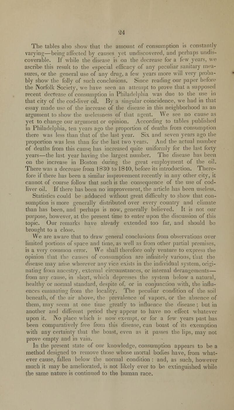 The tables also show that the amount of consumption is constantly varying—being affected by causes yet undiscovered, and perhaps undis- coverable. If while the disease is on the decrease for a few years, we ascribe this result to the especial efficacy of any peculiar sanitary mea- sures, or the general use of any drug, a few years more will very proba- bly show the folly of such conclusions. Since reading our paper before the Norfolk Society, we have seen an attempt to prove that a supposed recent decrease of consumption in Philadelphia was due to the use in that city of the cod-liver oil. By a singular coincidence, we had in that essay made use of the increase of the disease in this neighborhood as an argument to show the uselessness of that agent. We see no cause as yet to change our argument or opinion. According to tables published in Philadelphia, ten years ago the proportion of deaths from consumption there was less than that of the last year. Six and seven years ago the proportion was less than for the last two years. And the actual number of deaths from this cause has increased quite uniformly for the last forty years—the last year having the largest number. The disease has been on the increase in Boston during the great employment of the oil. There was a decrease from 1830 to 1840, before its introduction. There- fore if there has been a similar improvement recently in any other city, it cannot of course follow that such is the consequence of the use of cod- liver oil. If there has been no improvement, the article has been useless. Statistics could be adduced without great difficulty to show that con- sumption is more generally distributed over every country and climate than has been, and perhaps is now, generally believed. It is not our purpose, however, at the present time to enter upon the discussion of this topic. Our remarks have already extended too far, and should be brought to a close. We are aware that to draw general conclusions from observations over limited portions of space and time, as well as from other partial premises, is a very common error. We shall therefore only venture to express the opinion that the causes of consumption are infinitely various, that the disease may arise wherever any vice exists in the individual system, origi- nating from ancestry, external circumstances, or internal derangements—■ from any cause, in short, which depresses the system below a natural, healthy or normal standard, despite of, or in conjunction with, the influ- ences emanating from the locality. The peculiar condition of the soil beneath, of the air above, the prevalence of vapors, or the absence of them, may seem at one time greatly to influence the disease ; but in another and different period they appear to have, no effect whatever upon it. No place which is now exempt, or for a (c\v years past has been comparatively free from this disease, can boast of its exemption with any certainty that the boast, even as it passes the lips, may not prove empty and in vain. In the present state of our knowledge, consumption appears to be a method designed to remove those whose mortal bodies have, from what- ever cause, fallen below the normal condition : and, as such, however much it may be ameliorated, is not likely ever to be extinguished while the same nature is continued to the human race.
