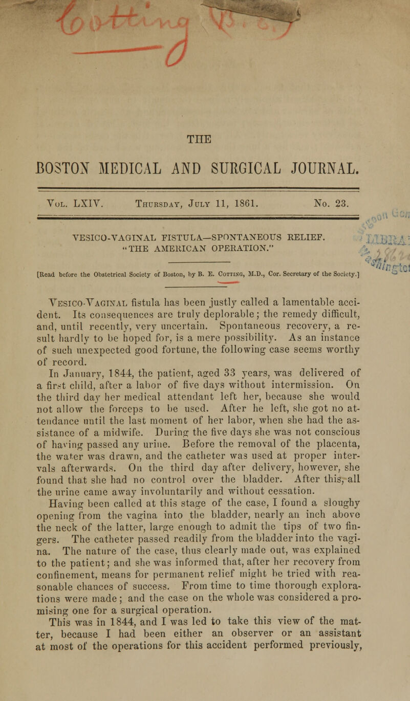 0 THE BOSTON MEDICAL AND SURGICAL JOURNAL. Vol. LXIV. Thursday, July 11, 1861. No. 23. VESICO-VAGINAL FISTULA.—SPONTANEOUS RELIEF. THE AMERICAN OPERATION. [Read before the Obstetrical Society of Boston, by B. E. Cotting, M.D., Cor. Secretary of the Society.] Yesico-Yagixal fistula has been justly called a lamentable acci- dent. Its consequences are truly deplorable; the remedy difficult, and, until recently, very uncertain. Spontaneous recovery, a re- sult hardly to be hoped for, is a mere possibility. As an instance of such unexpected good fortune, the following case seems worthy of record. In January, 1844, the patient, aged 33 years, was delivered of a first child, after a labor of five days without intermission. On the third day her medical attendant left her, because she would not allow the forceps to be used. After he left, she got no at- tendance until the last moment of her labor, when she had the as- sistance of a midwife. During the five days she was not conscious of having passed any urine. Before the removal of the placenta, the water was drawn, and the catheter was used at proper inter- vals afterwards. On the third day after delivery, however, she found that she had no control over the bladder. After this, all the urine came away involuntarily and without cessation. Having been called at this stage of the case, I found a sloughy opening from the vagina into the bladder, nearly an inch above the neck of the latter, large enough to admit the tips of two fin- gers. The catheter passed readily from the bladder into the vagi- na. The nature of the case, thus clearly made out, was explained to the patient; and she was informed that, after her recovery from confinement, means for permanent relief might be tried with rea- sonable chances of success. From time to time thorough explora- tions were made ; and the case on the whole was considered a pro- mising one for a surgical operation. This was in 1844, and I was led to take this view of the mat- ter, because I had been either an observer or an assistant at most of the operations for this accident performed previously,