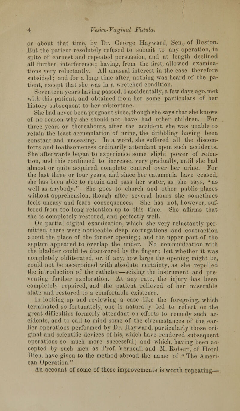 or about that time, by Dr. George Hayward, Sen., of Boston. But the patient resolutely refused to submit to any operation, in spite of earnest and repeated persuasion, and at length declined all further interference; having, from the first, allowed examina- tions very reluctantly. All unusual interest in the case therefore subsided; and for a long time after, nothing was heard of the pa- tient, except that she was in a wretched condition. Seventeen years having passed, I accidentally, a few days ago,met with this patient, and obtained from her some particulars of her history subsequent to her misfortune. She had never been pregnant since, though she says that she knows of no reason why she should not have had other children. For three years or thereabouts, after the accident, she was unable to retain the least accumulation of urine, the dribbling having been constant and unceasing. In a word, she suffered all the discom- forts and loathsomeness ordinarily attendant upon such accidents. She afterwards began to experience some slight power of reten- tion, and this continued to increase, very gradually, until she had almost or quite acquired complete control over her urine. For the last three or four years, and since her catamenia have ceased, she has been able to retain and pass her water, as she says,  as well as anybody. She goes to church and other public places without apprehension, though after several hours she sometimes feels uneasy and fears consequences. She has not, however, suf- fered from too long retention up to this time. She affirms that she is completely restored, and perfectly well. On partial digital examination, which she very reluctantly per- mitted, there were noticeable deep corrugations and contraction about the place of the former opening; and the upper part of the septum appeared to overlap the under. No communication with the bladder could be discovered by the finger; but whether it was completely obliterated, or, if any, how large the opening might be, could not be ascertained with absolute certainty, as she repelled the introduction of the catheter—seizing the instrument and pre- venting further exploration. At any rate, the injury has been completely repaired, and the patient relieved of her miserable state and restored to a comfortable existence. In looking up and reviewing a case like the foregoing, which terminated so fortunately, one is naturally led to reflect on the great difficulties formerly attendant on efforts to remedy such ac- cidents, and to call to mind some of the circumstances of the ear- lier operations performed by Dr. Hayward, particularly those ori- ginal and scientific devices of his, which have rendered subsequent operations so much more successful; and which, having been ac- cepted by such men as Prof. Verneuil and M. Robert, of Hotel Dieu, have given to the method abroad the name of  The Ameri- can Operation. An account of some of these improvements is worth repeating—