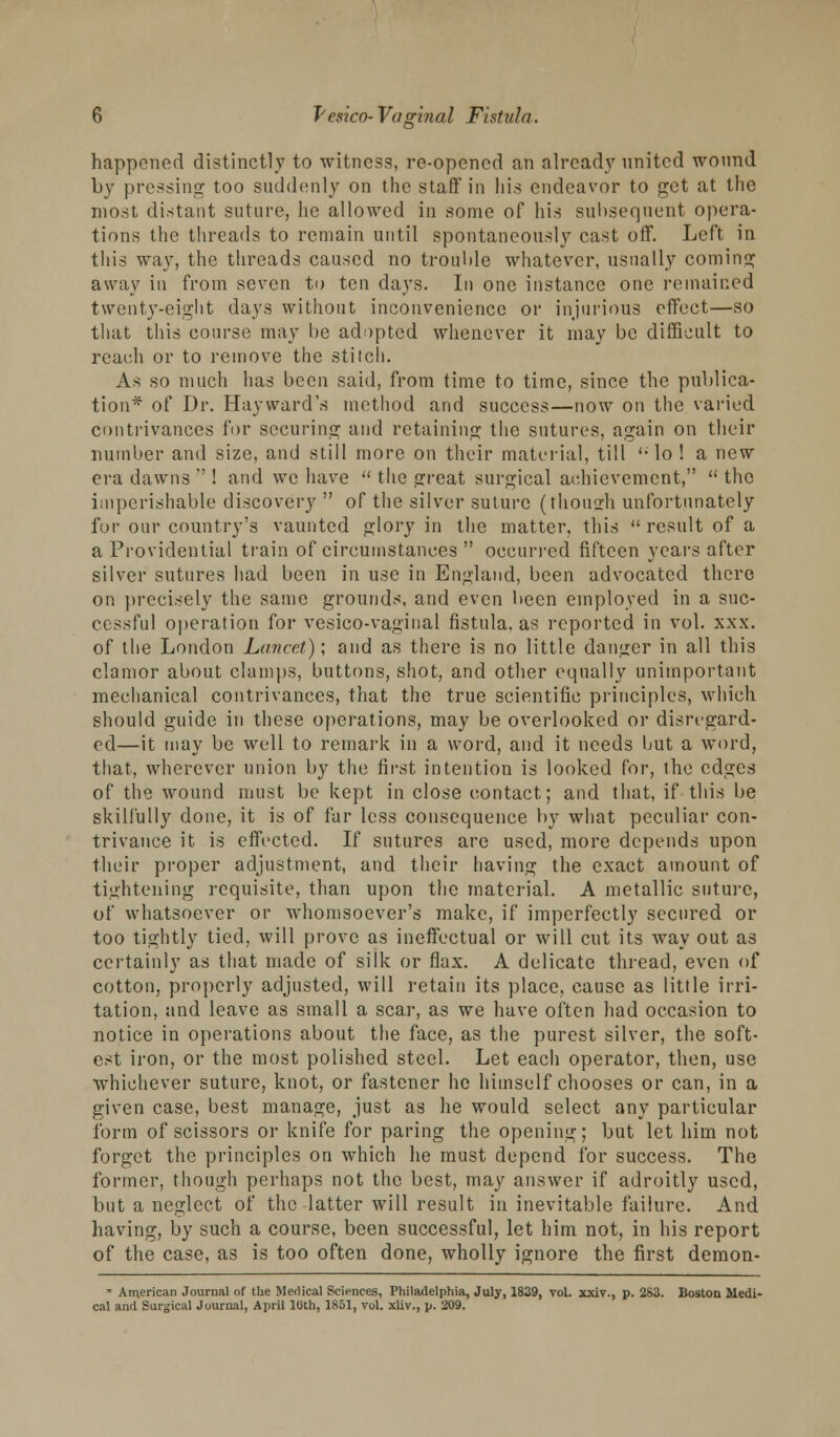 happened distinctly to witness, re-opened an already united wound by pressing too suddenly on the staff* in his endeavor to get at the most distant suture, he allowed in some of his subsequent opera- tions the threads to remain until spontaneously cast off. Left in this way, the threads caused no trouble whatever, usually coming away in from seven to ten days. In one instance one remained twenty-eight days without inconvenience or injurious effect—so that this course may be adopted whenever it may be difficult to reach or to remove the stitch. As so much has been said, from time to time, since the publica- tion* of Dr. Hayward's method and success—now on the varied contrivances for securing and retaining the sutures, again on their number and size, and still more on their material, till '■ lo ! a new era dawns  ! and we have  the great surgical achievement,  the imperishable discovery  of the silver suture (though unfortunately fur our country's vaunted glory in the matter, this  result of a a Providential train of circumstances  occurred fifteen years after silver sutures had been in use in England, been advocated there on precisely the same grounds, and even been employed in a suc- cessful operation for vesico-vaginal fistula, as reported in vol. xxx. of the London Lancet); and as there is no little danger in all this clamor about clamps, buttons, shot, and other equally unimportant mechanical contrivances, that the true scientific principles, which should guide in these operations, may be overlooked or disregard- ed—it may be well to remark in a word, and it needs but a word, that, wherever union by the first intention is looked for, the edges of the wound must be kept in close contact; and that, if this be skilfully done, it is of far less consequence by what peculiar con- trivance it is effected. If sutures are used, more depends upon their proper adjustment, and their having the exact amount of tightening requisite, than upon the material. A metallic suture, of whatsoever or whomsoever's make, if imperfectly secured or too tightly tied, will prove as ineffectual or will cut its way out as certainly as that made of silk or flax. A delicate thread, even of cotton, properly adjusted, will retain its place, cause as little irri- tation, and leave as small a scar, as we have often had occasion to notice in operations about the face, as the purest silver, the soft- est iron, or the most polished steel. Let each operator, then, use whichever suture, knot, or fastener he himself chooses or can, in a given case, best manage, just as he would select any particular form of scissors or knife for paring the opening; but let him not forget the principles on which he must depend for success. The former, though perhaps not the best, may answer if adroitly used, but a neglect of the latter will result in inevitable failure. And having, by such a course, been successful, let him not, in his report of the case, as is too often done, wholly ignore the first demon- » American Journal of the Medical Sciences, Philadelphia, July, 1839, vol. xxiv., p. 283. Boston Medi- co! and Surgical Journal, April 10th, 1851, vol. xliv., p. 209.
