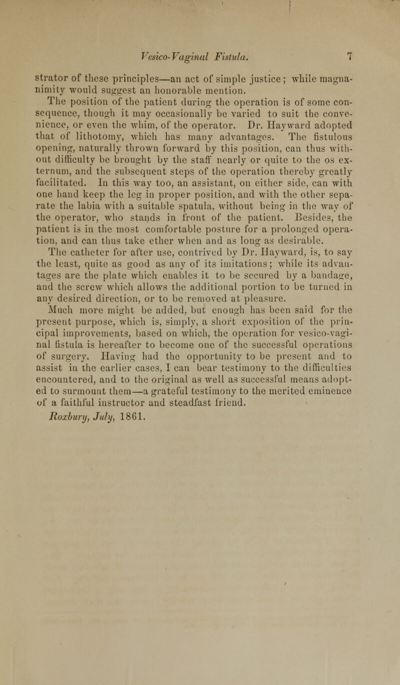 strator of these principles—an act of simple justice ; while magna- nimity would suggest an honorable mention. The position of the patient during the operation is of some con- sequence, though it may occasionally be varied to suit the conve- nience, or even the whim, of the operator. Dr. Hay ward adopted that of lithotomy, which has many advantages. The fistulous opening, naturally thrown forward by this position, can thus with- out difficulty be brought by the staff nearly or quite to the os ex- ternum, and the subsequent steps of the operation thereby greatly facilitated. In this way too, an assistant, on either side, can with one hand keep the leg in proper position, and with the other sepa- rate the labia with a suitable spatula, without being in the way of the operator, who stands in front of the patient. Besides, the patient is in the most comfortable posture for a prolonged opera- tion, and can thus take ether when and as long as desirable. The catheter for after use, contrived by Dr. Hayward, is, to say the least, quite as good as any of its imitations; while its advan- tages are the plate which enables it to be secured by a bandage, aud the screw which allows the additional portion to be turned in any desired direction, or to be removed at pleasure. Much more might be added, but enough has been said for the present purpose, which is, simply, a short exposition of the prin- cipal improvements, based on which, the operation for vesicovagi- nal fistula is hereafter to become one of the successful operations of surgery. Having had the opportunity to be present and to assist in the earlier cases, I can bear testimony to the difficulties encountered, and to the original as well as successful means adopt- ed to surmount them—a grateful testimony to the merited eminence of a faithful instructor and steadfast friend. Roxbury, July, 1861.