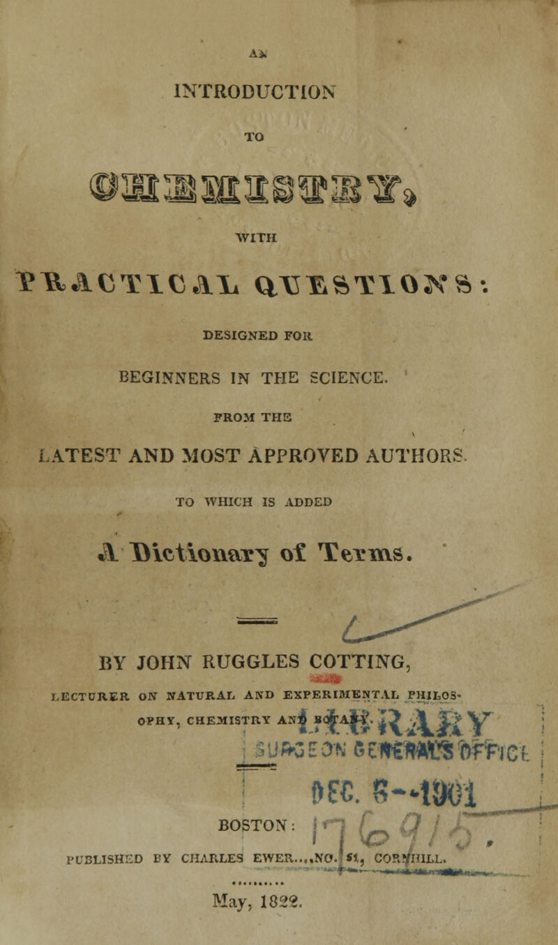 INTRODUCTION TO WITH DESIGNED FOR BEGINNERS IN THE SCIENCE. FROM THE LATEST AND MOST APPROVED AUTHORS TO WHICH IS ADDED A Dictionax^ ot Texms. BY JOHN RUGGLES COTTING, ■an LECTURER ON NATURAL AND EXPERIMENTAL PH1L05' OPHY, CHEMISTRY AN^ BQ&'Aii'. 15 ,\ jE> V7 '3 EOT 6tn«m^ro*tict; BOSTON. ;,, PUBLISHED BY CHARLES EWER....NO.'St, COP.VHILL. May, 1822.