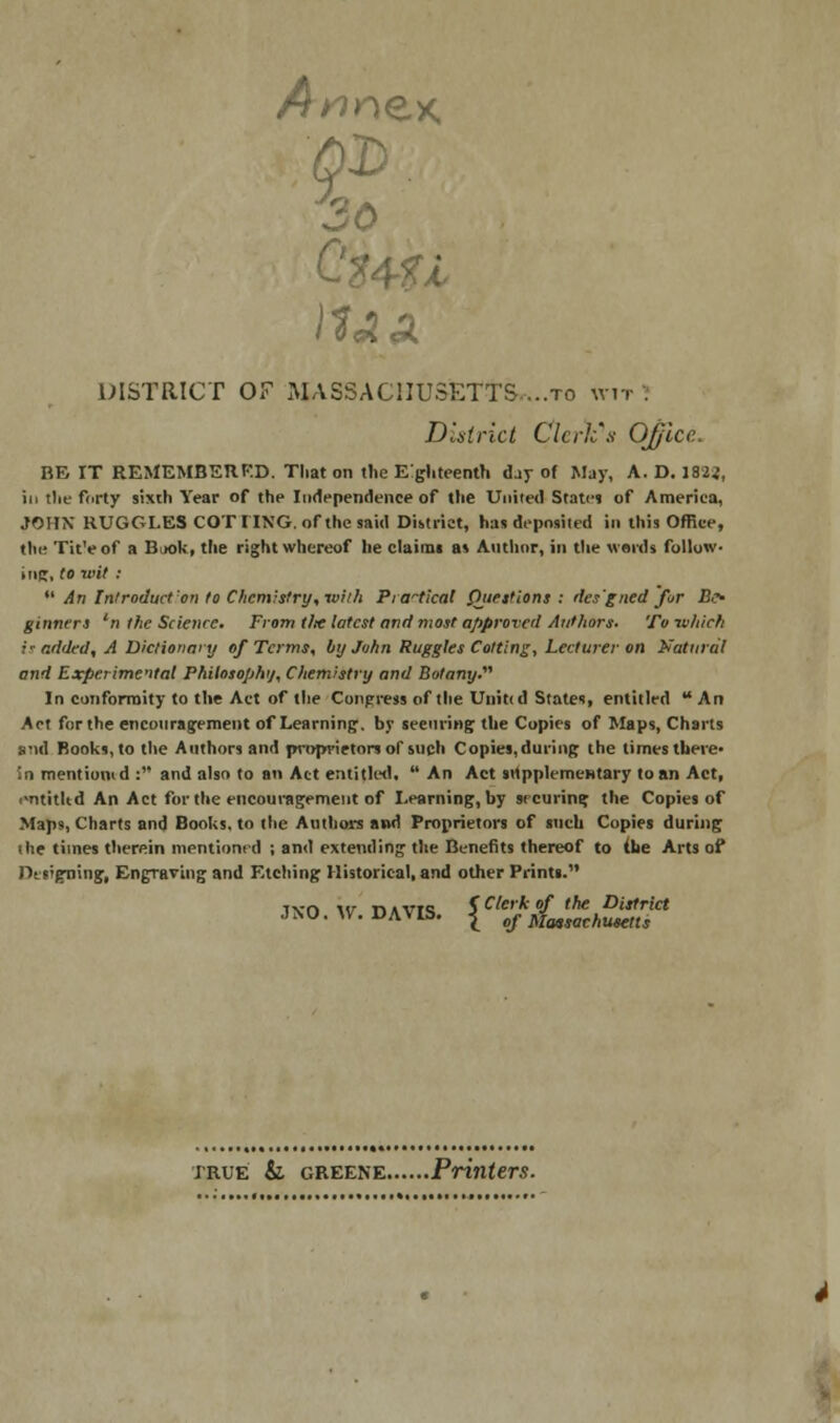 A* s? nex. 30 DISTRICT OF MASSACHUSETTS,..to wit . District Clerk's Office. BE IT REMEMBERED. That on the Eghteenth day of May, A. D. 1822, in tlit- fcirty sixth Year of the Independence of the United States of America, JOHN RUGGLES COTIING. of the said District, has deposited in this Office, the TitVof a Baok, the right whereof he claims as Author, in the words follow- i tie;, to wit :  An Introduction to Chemistry, ivi/h Practical Questions: tles'gned for Bo ginners 'n the Science. From t/x latest and most approved Authors. To which i' added, A Dictionary of Terms, by John Ruggles Cotting, Lecturer on Natural and Experimental Philosophy, Chemistry and Botany. In conformity to the Act of the Congress of the Unittd States, entitled An Act for the encouragement of Learning, by securing the Copies of Maps, Charts and Books,to the Authors and proprietors of such Copies.during the times there* in mentiomd : and also to an Act entitled,  An Act supplementary to an Act, entitltd An Act for the encouragement of Learning, by securing the Copies of Map?, Charts and Books, to the Authors and Proprietors of such Copies during the times therein mentioned ; and extending the Benefits thereof to {he Arts of Designing, Engraving and Etching Historical, and other Prints. Tvn \<j r>AVTQ $ Clerk of the District JNO. W.DAVIS. |_ „f Massachusetts true & greene Printers.