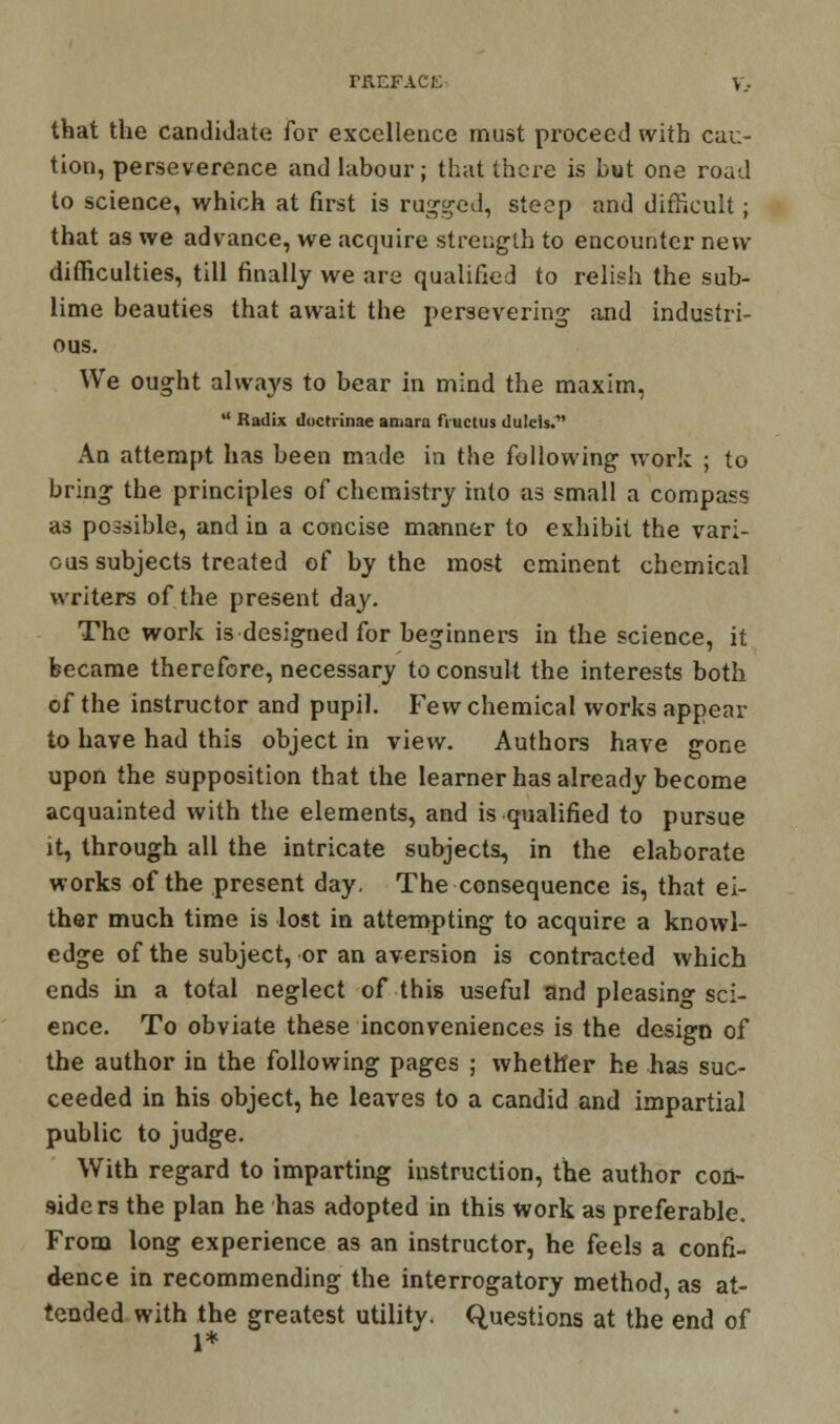 that the candidate for excellence must proceed with cau- tion, perseverence and labour; that there is but one road to science, which at first is ragged, steep and difficult; that as we advance, we acquire strength to encounter new difficulties, till finally we are qualified to relish the sub- lime beauties that await the persevering and industri- ous. We ought always to bear in mind the maxim,  Radix (Iuctrinae an.ara fructus dulcls. An attempt has been made in the following work ; to bring the principles of chemistry into as small a compass as possible, and in a concise manner to exhibit the vari- ous subjects treated of by the most eminent chemical writers of the present day. The work is designed for beginners in the science, it became therefore, necessary to consult the interests both of the instructor and pupil. Few chemical works appear to have had this object in view. Authors have gone upon the supposition that the learner has already become acquainted with the elements, and is qualified to pursue it, through all the intricate subjects, in the elaborate works of the present day. The consequence is, that ei- ther much time is lost in attempting to acquire a knowl- edge of the subject, or an aversion is contracted which ends in a total neglect of this useful and pleasing sci- ence. To obviate these inconveniences is the design of the author in the following pages ; whether he has suc- ceeded in his object, he leaves to a candid and impartial public to judge. With regard to imparting instruction, the author con- aiders the plan he has adopted in this work as preferable. From long experience as an instructor, he feels a confi- dence in recommending the interrogatory method, as at- tended with the greatest utility. Questions at the end of 1*