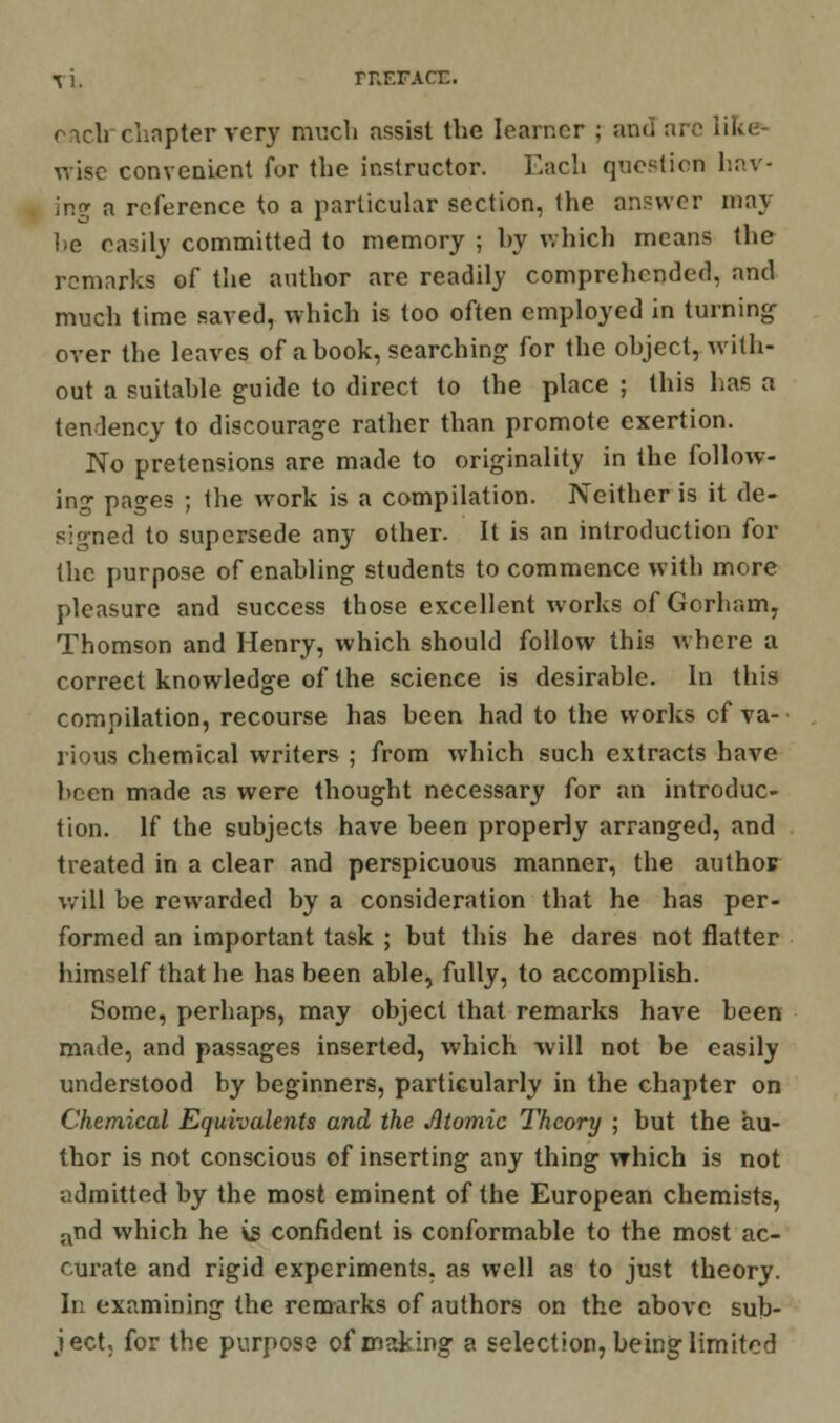 rUF.FACE. rich chapter very much assist the learner ; and arc in>. wise convenient for the instructor. Each question hav- ing a reference to a particular section, the answer may lie easily committed to memory ; hy which means the remarks of the author arc readily comprehended, and much time saved, which is too often employed in turning over the leaves of a hook, searching for the ohject, with- out a suitahle guide to direct to the place ; this has a tendency to discourage rather than promote exertion. No pretensions are made to originality in the follow- ing pages ; the work is a compilation. Neither is it de- signed to supersede any other. It is an introduction for the purpose of enabling students to commence with more pleasure and success those excellent works of Gorham, Thomson and Henry, which should follow this where a correct knowledge of the science is desirable. In this compilation, recourse has been had to the works cf va- rious chemical writers ; from which such extracts have been made as were thought necessary for an introduc- tion. If the subjects have been properly arranged, and treated in a clear and perspicuous manner, the author will be rewarded by a consideration that he has per- formed an important task ; but this he dares not flatter himself that he has been able, fully, to accomplish. Some, perhaps, may object that remarks have been made, and passages inserted, which will not be easily understood by beginners, particularly in the chapter on Chemical Equivalents and the Atomic Theory ; but the au- thor is not conscious of inserting any thing which is not admitted by the most eminent of the European chemists, and which he is confident is conformable to the most ac- curate and rigid experiments, as well as to just theory. In examining the remarks of authors on the above sub- ject, for the purpose of making a selection, being limited