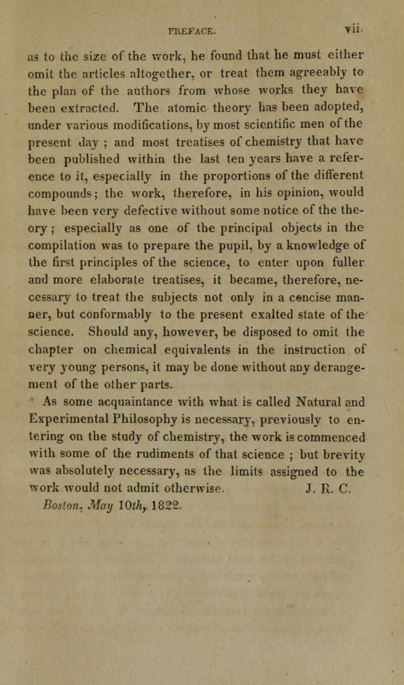 as to the size of the work, he found that he must either omit the articles altogether, or treat them agreeably to the plan of the authors from whose works they have been extracted. The atomic theory has been adopted, under various modifications, by most scientific men of the present day ; and most treatises of chemistry that have been published within the last ten years have a refer- ence to it, especially in the proportions of the different compounds; the work, therefore, in his opinion, would have been very defective without some notice of the the- ory ; especially as one of the principal objects in the compilation was to prepare the pupil, by a knowledge of the first principles of the science, to enter upon fuller and more elaborate treatises, it became, therefore, ne- cessary to treat the subjects not only in a cencise man- ner, but conformably to the present exalted state of the science. Should any, however, be disposed to omit the chapter on chemical equivalents in the instruction of very young persons, it may be done without any derange- ment of the other parts. As some acquaintance with what is called Natural and Experimental Philosophy is necessary, previously to en- tering on the study of chemistry, the work is commenced with some of the rudiments of that science ; but brevity was absolutely necessary, as the limits assigned to the work would not admit otherwise. J. R. C. Boston, May 10th,. 1822.