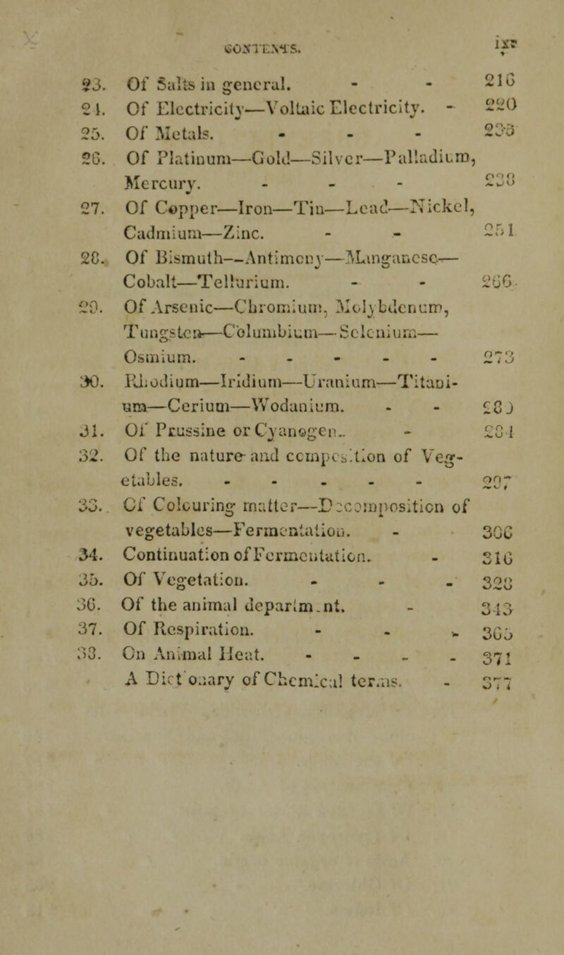 2 \. Of Electricity— Vollaic Electricity. - 220 23. Of Metals. 20. Of Piatinom—Gold—Silver-—Palladium, Mercury. ... xju 27. Of Copper—Iron—Tin— Lead—Nickel, Cadmium—Zinc. - - -31 20. Of Bismuth—Antimony—Manganese.— Cobalt—Tellurium. - - 200- {20. Of Arsenic—Chromium, Molybdenum, Tungsten—Cblumbium—Selenium— Osmium. -.-.- 273 30. ILL odium—Iridium—Uranium—Titani- um—Cerium—Wodanium. - - ££J 31. Of Prussine or Cyanogen. - ZQ4 32. Of the nature and composition of Veg- etables. --..- 227 33. Of Colouring- matter—Decomposition of vegetables—Fermentation. - 306 34. Continuation of Fermentation. - 310 36. Of Vegetation. ... 30^ 36. Of the animal deparim.nt. - 343 37. Of Respiration. h 305 33. On Animal Heat. - - - - 371 A Dict'o.iary of Chemical terms. - 377