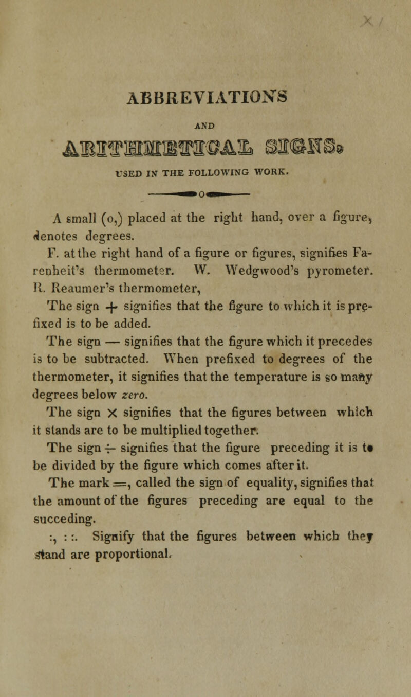 ABBREVIATIONS AND USED IN THE FOLLOWING WORK. — .«■ A small (o,) placed at the right hand, over a figure, denotes degrees. F. at the right hand of a figure or figures, signifies Fa- rcnheifs thermometer. W. Wedgwood's pyrometer. 11. Reaumer's thermometer, The sign -f- signifies that the figure to which it is pre- fixed is to be added. The sign — signifies that the figure which it precedes is to he subtracted. When prefixed to degrees of the thermometer, it signifies that the temperature is so many degrees below zero. The sign X signifies that the figures between which it stands are to be multiplied together. The sign 4- signifies that the figure preceding it is t» be divided by the figure which comes after it. The mark =, called the sign of equality, signifies that the amount of the figures preceding are equal to the succeding. :, ::. Signify that the figures between which they sland are proportional.