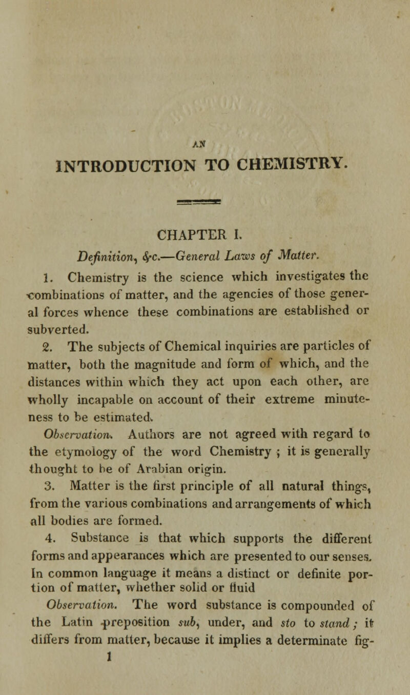 AN INTRODUCTION TO CHEMISTRY. CHAPTER I. Definition, fyc.—General Laws of Matter. 1. Chemistry is the science which investigates the •combinations of matter, and the agencies of those gener- al forces whence these combinations are established or subverted. 2. The subjects of Chemical inquiries are particles of matter, both the magnitude and form of which, and the distances within which they act upon each other, are wholly incapable on account of their extreme minute- ness to be estimated. Observation* Authors are not agreed with regard to the etymology of the word Chemistry ; it is generally thought to be of Arabian origin. 3. Matter is the first principle of all natural things, from the various combinations and arrangements of which all bodies are formed. 4. Substance is that which supports the different forms and appearances which are presented to our senses. In common language it means a distinct or definite por- tion of matter, whether solid or fluid Observation. The word substance is compounded of the Latin -preposition sub, under, and sto to stand; it differs from matter, because it implies a determinate fig-