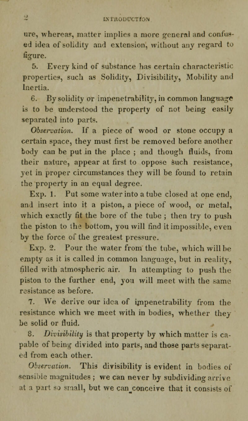 I.\ l'HODl'C tire, wherca?, matter implies a more general and confut- ed idea of solidity and extension, without any regard to figure. 5. Every kind of substance has certain characteristic properties, such as Solidity, Divisibility, Mobility and Inertia. 6. By solidity or impenetrabilitj', in common language is to be understood the property of not being easily separated into parts. Obsenation. If a piece of wood or stone occupy a certain space, they must first be removed before another body can be put in the place ; and though fluids, from their nature, appear at first to oppose such resistance, yet in proper circumstances they will be found to retain the property in an equal degree. Exp. 1. Put some water into a tube closed at one end, and insert into it a piston, a piece of wood, or metal, which exactly fit the bore of the tube ; then try to push the piston to the bottom, you will find it impossible, even by the force of the greatest pressure. Exp. 2. Pour the water from the tube, which will be empty as it is called in common language, but in reality, filled with atmospheric air. In attempting to push the piston to the further end, you will meet with the same resistance as before. 7. We derive our idea of impenetrability from the resistance which we meet with in bodies, whether they be solid or fluid. 8. Divisibility is that property by which matter is ca- pable of bein^ divided into parts, and those parts separat- ed from each other. Observation. This divisibility is evident in bodies oi sensible magnitudes ; we can never by subdividing arrive at a part so snail, but we can conceive that it consists of