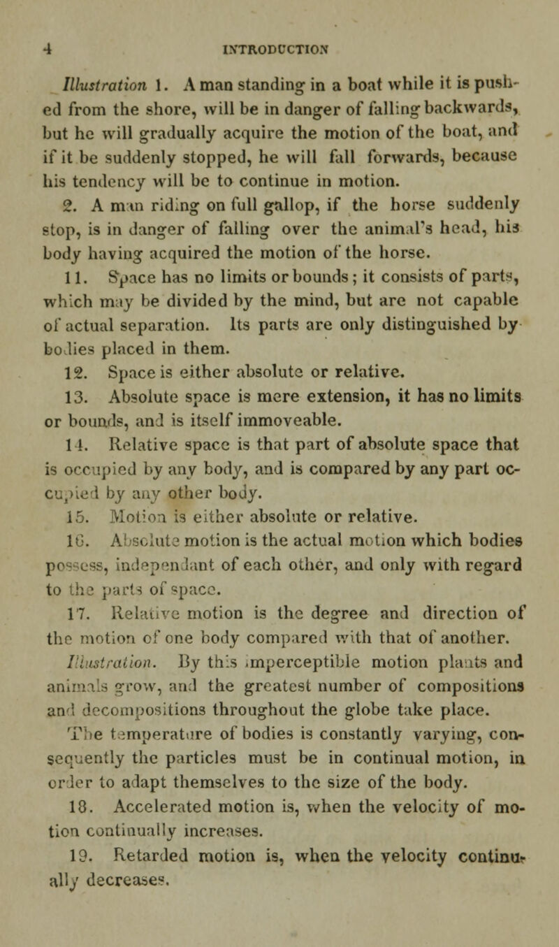 Illustration 1. A man standing in a boat while it is push- ed from the shore, will be in danger of falling backwards, but he will gradually acquire the motion of the boat, and if it be suddenly stopped, he will fall forwards, because his tendency will be to continue in motion. 2. A mm riding on full gallop, if the horse suddenly stop, is in danger of falling over the animal's head, his body having acquired the motion of the horse. 11. Space has no limits or bounds; it consists of parts, which may be divided by the mind, but are not capable of actual separation. Its parts are only distinguished by holies placed in them. 12. Space is either absolute or relative. 13. Absolute space is mere extension, it has no limits or bounds, and is itself immoveable. 11. Relative space is that part of absolute space that is occupied by any body, and is compared by any part oc- cupied by any other body. 15. Motion is either absolute or relative. 16. Absolute motion is the actual motion which bodies po is, indepen lant of each other, and only with regard to the parts of space. 17. Relative motion is the degree and direction of the motion of one body compared with that of another. Illustration. By this .mperceptible motion plants and animals grow, and the greatest number of compositions and decompositions throughout the globe take place. T;»e temperature of bodies is constantly varying, con- sequently the particles must be in continual motion, in crier to adapt themselves to the size of the body. 18. Accelerated motion is, when the velocity of mo- tion continually increases. 19. Retarded motion is, when the velocity continuv ally decreases.