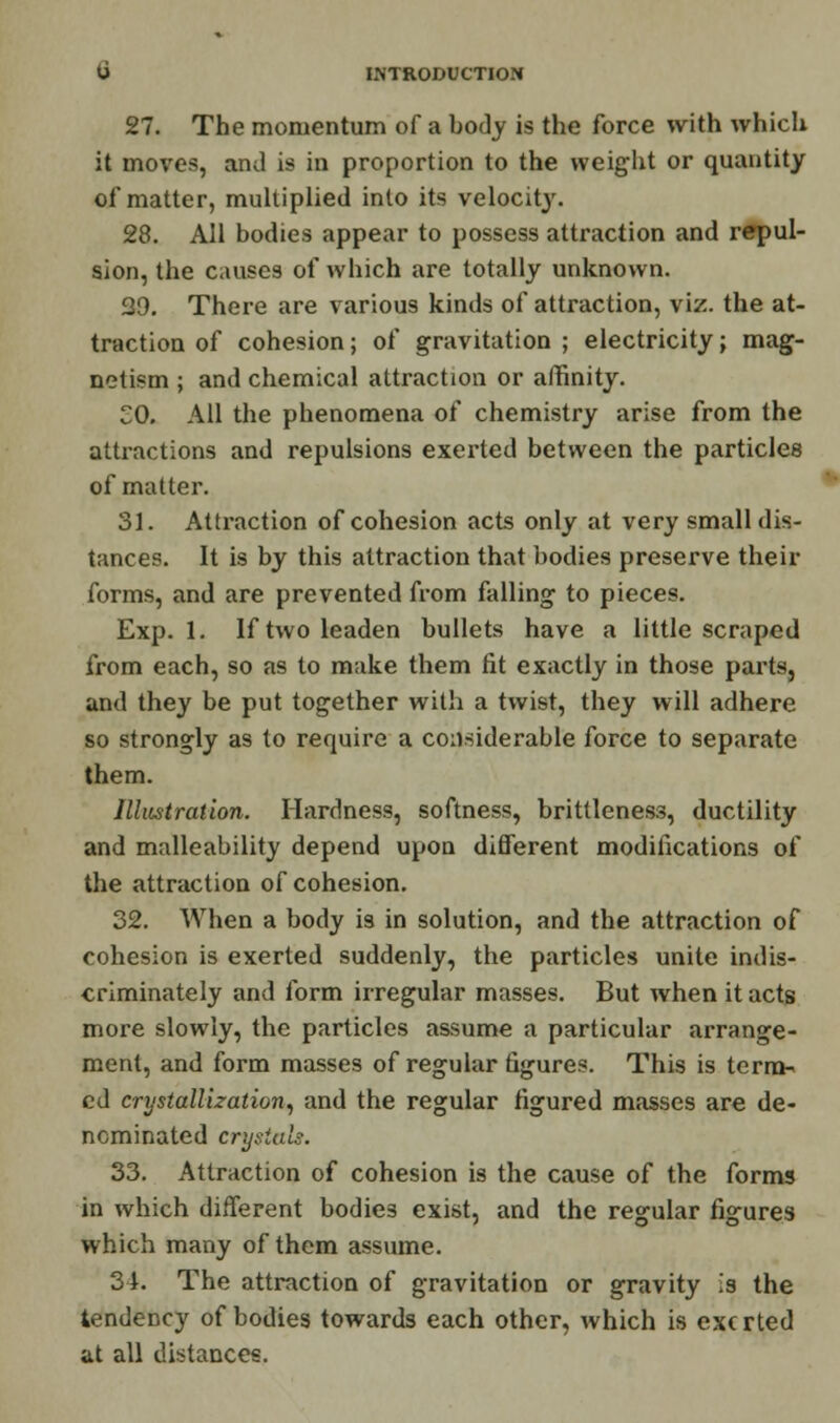 27. The momentum of a body is the force with which it moves, and is in proportion to the weight or quantity of matter, multiplied into its velocity. 28. All bodies appear to possess attraction and repul- sion, the causes of which are totally unknown. 29. There are various kinds of attraction, viz. the at- traction of cohesion; of gravitation ; electricity; mag- netism ; and chemical attraction or affinity. SO. All the phenomena of chemistry arise from the attractions and repulsions exerted between the particles of matter. 31. Attraction of cohesion acts only at very small dis- tances. It is by this attraction that bodies preserve their forms, and are prevented from falling to pieces. Exp. 1. If two leaden bullets have a little scraped from each, so as to make them fit exactly in those parts, and they be put together with a twist, they will adhere so strongly as to require a considerable force to separate them. Illustration. Hardness, softness, brittleness, ductility and malleability depend upon different modifications of the attraction of cohesion. 32. When a body i9 in solution, and the attraction of cohesion is exerted suddenly, the particles unite indis- criminately and form irregular masses. But when it acts more slowly, the particles assume a particular arrange- ment, and form masses of regular figures. This is term* ed crystallization, and the regular figured masses are de- nominated crystals. 33. Attraction of cohesion is the cause of the forms in which different bodies exist, and the regular figures which many of them assume. 34. The attraction of gravitation or gravity is the tendency of bodies towards each other, which is exerted at all distances.