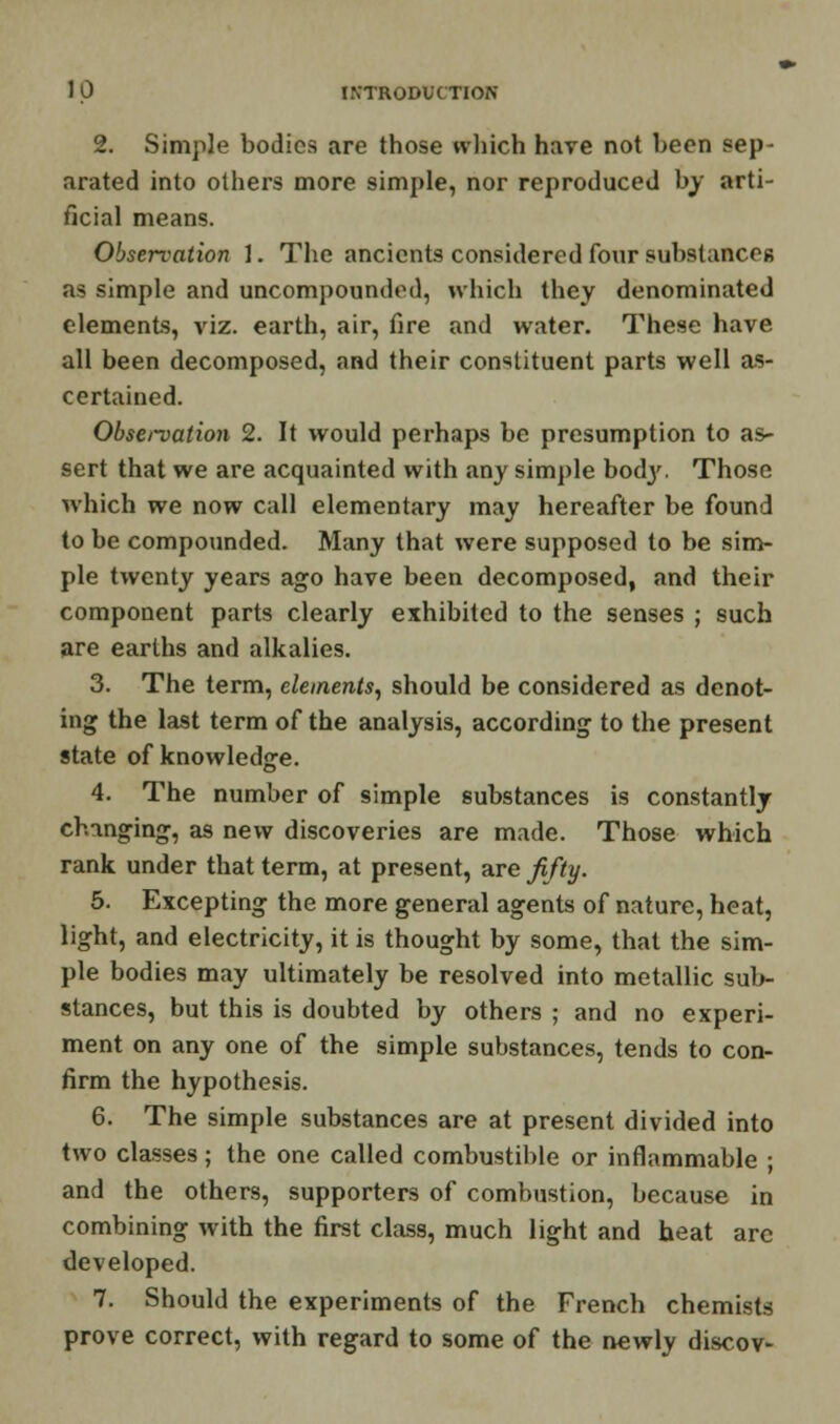 2. Simple bodies are those which have not been sep- arated into others more simple, nor reproduced by arti- ficial means. Observation 1. The ancients considered four substances as simple and uncompounded, which they denominated elements, viz. earth, air, fire and water. These have all been decomposed, and their constituent parts well as- certained. Obsei-vation 2. It would perhaps be presumption to as- sert that we are acquainted with any simple body. Those which we now call elementary may hereafter be found to be compounded. Many that were supposed to be sim- ple twenty years ago have been decomposed, and their component parts clearly exhibited to the senses ; such are earths and alkalies. 3. The term, elements, should be considered as denot- ing the last term of the analysis, according to the present state of knowledge. 4. The number of simple substances is constantly changing, as new discoveries are made. Those which rank under that term, at present, are fifty. 5. Excepting the more general agents of nature, heat, light, and electricity, it is thought by some, that the sim- ple bodies may ultimately be resolved into metallic sub- stances, but this is doubted by others ; and no experi- ment on any one of the simple substances, tends to con- firm the hypothesis. 6. The simple substances are at present divided into two classes; the one called combustible or inflammable ; and the others, supporters of combustion, because in combining with the first class, much light and heat are developed. 7. Should the experiments of the French chemists prove correct, with regard to some of the newly discov-